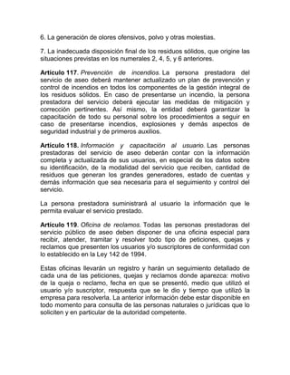 6. La generación de olores ofensivos, polvo y otras molestias.

7. La inadecuada disposición final de los residuos sólidos, que origine las
situaciones previstas en los numerales 2, 4, 5, y 6 anteriores.

Artículo 117. Prevención de incendios. La persona prestadora del
servicio de aseo deberá mantener actualizado un plan de prevención y
control de incendios en todos los componentes de la gestión integral de
los residuos sólidos. En caso de presentarse un incendio, la persona
prestadora del servicio deberá ejecutar las medidas de mitigación y
corrección pertinentes. Así mismo, la entidad deberá garantizar la
capacitación de todo su personal sobre los procedimientos a seguir en
caso de presentarse incendios, explosiones y demás aspectos de
seguridad industrial y de primeros auxilios.

Artículo 118. Información y capacitación al usuario. Las personas
prestadoras del servicio de aseo deberán contar con la información
completa y actualizada de sus usuarios, en especial de los datos sobre
su identificación, de la modalidad del servicio que reciben, cantidad de
residuos que generan los grandes generadores, estado de cuentas y
demás información que sea necesaria para el seguimiento y control del
servicio.

La persona prestadora suministrará al usuario la información que le
permita evaluar el servicio prestado.

Artículo 119. Oficina de reclamos. Todas las personas prestadoras del
servicio público de aseo deben disponer de una oficina especial para
recibir, atender, tramitar y resolver todo tipo de peticiones, quejas y
reclamos que presenten los usuarios y/o suscriptores de conformidad con
lo establecido en la Ley 142 de 1994.

Estas oficinas llevarán un registro y harán un seguimiento detallado de
cada una de las peticiones, quejas y reclamos donde aparezca: motivo
de la queja o reclamo, fecha en que se presentó, medio que utilizó el
usuario y/o suscriptor, respuesta que se le dio y tiempo que utilizó la
empresa para resolverla. La anterior información debe estar disponible en
todo momento para consulta de las personas naturales o jurídicas que lo
soliciten y en particular de la autoridad competente.
 