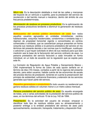 Micro ruta. Es la descripción detallada a nivel de las calles y manzanas
del trayecto de un vehículo o cuadrilla, para la prestación del servicio de
recolección o del barrido manual o mecánico, dentro del ámbito de una
frecuencia predeterminada.

Minimización de residuos en procesos productivos. Es la optimización de
los procesos productivos tendiente a disminuir la generación de residuos
sólidos.

Multiusuarios del servicio público domiciliario de aseo. Son todos
aquellos usuarios agrupados en unidades inmobiliarias, centros
habitacionales, conjuntos residenciales, condominios o similares bajo e l
régimen de propiedad horizontal vigente o concentrados en centros
comerciales o similares, que se caracterizan porque presentan en forma
conjunta sus residuos sólidos a la persona prestadora del servicio en los
términos del presente decreto o las normas que lo modifiquen, sustituyan
o adicionen y que hayan solicitado el aforo de sus residuos para que esta
medición sea la base de la facturación del servicio ordinario de aseo. La
persona prestadora del servicio facturará a cada inmueble en forma
individual, en un todo de acuerdo con la regulación que se expida para
este fin.

La Comisión de Regulación de Agua Potable y Saneamiento Básico -
CRA implementará la forma de cobro de esta opción tarifaria en el
término de diez (10) meses, contados a partir de la vigencia del presente
decreto, para estos usuarios, habida cuenta de las economías de escala
del proceso técnico de prestación, teniendo en cuenta la preservación del
principio de solidaridad, suficiencia financiera y extensión de los servicios
generales que hacen parte del servicio.

Pequeños generadores o productores.Es todo usuario no residencial que
genera residuos sólidos en volumen menor a un metro cúbico mensual.

Persona prestadora del servicio público de aseo. Es aquella encargada
de todas, una o varias actividades de la prestación del servicio público de
aseo, en los términos del artículo 15 de la Ley 142 de 1994.

Presentación: Es la actividad del usuario de envasar, empacar e
identificar todo tipo de residuos sólidos para su almacenamiento y
posterior entrega a la entidad prestadora del servicio de aseo para
aprovechamiento, recolección, transporte, tratamiento y disposición final.
 