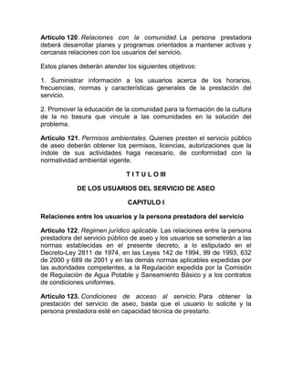Artículo 120. Relaciones con la comunidad. La persona prestadora
deberá desarrollar planes y programas orientados a mantener activas y
cercanas relaciones con los usuarios del servicio.

Estos planes deberán atender los siguientes objetivos:

1. Suministrar información a los usuarios acerca de los horarios,
frecuencias, normas y características generales de la prestación del
servicio.

2. Promover la educación de la comunidad para la formación de la cultura
de la no basura que vincule a las comunidades en la solución del
problema.

Artículo 121. Permisos ambientales. Quienes presten el servicio público
de aseo deberán obtener los permisos, licencias, autorizaciones que la
índole de sus actividades haga necesario, de conformidad con la
normatividad ambiental vigente.

                             T I T U L O III

            DE LOS USUARIOS DEL SERVICIO DE ASEO

                              CAPITULO I

Relaciones entre los usuarios y la persona prestadora del servicio

Artículo 122. Régimen jurídico aplicable. Las relaciones entre la persona
prestadora del servicio público de aseo y los usuarios se someterán a las
normas establecidas en el presente decreto, a lo estipulado en el
Decreto-Ley 2811 de 1974, en las Leyes 142 de 1994, 99 de 1993, 632
de 2000 y 689 de 2001 y en las demás normas aplicables expedidas por
las autoridades competentes, a la Regulación expedida por la Comisión
de Regulación de Agua Potable y Saneamiento Básico y a los contratos
de condiciones uniformes.

Artículo 123. Condiciones de acceso al servicio. Para obtener la
prestación del servicio de aseo, basta que el usuario lo solicite y la
persona prestadora esté en capacidad técnica de prestarlo.
 