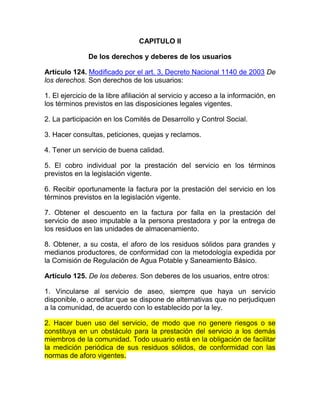 CAPITULO II

               De los derechos y deberes de los usuarios

Artículo 124. Modificado por el art. 3, Decreto Nacional 1140 de 2003 De
los derechos. Son derechos de los usuarios:

1. El ejercicio de la libre afiliación al servicio y acceso a la información, en
los términos previstos en las disposiciones legales vigentes.

2. La participación en los Comités de Desarrollo y Control Social.

3. Hacer consultas, peticiones, quejas y reclamos.

4. Tener un servicio de buena calidad.

5. El cobro individual por la prestación del servicio en los términos
previstos en la legislación vigente.

6. Recibir oportunamente la factura por la prestación del servicio en los
términos previstos en la legislación vigente.

7. Obtener el descuento en la factura por falla en la prestación del
servicio de aseo imputable a la persona prestadora y por la entrega de
los residuos en las unidades de almacenamiento.

8. Obtener, a su costa, el aforo de los residuos sólidos para grandes y
medianos productores, de conformidad con la metodología expedida por
la Comisión de Regulación de Agua Potable y Saneamiento Básico.

Artículo 125. De los deberes. Son deberes de los usuarios, entre otros:

1. Vincularse al servicio de aseo, siempre que haya un servicio
disponible, o acreditar que se dispone de alternativas que no perjudiquen
a la comunidad, de acuerdo con lo establecido por la ley.

2. Hacer buen uso del servicio, de modo que no genere riesgos o se
constituya en un obstáculo para la prestación del servicio a los demás
miembros de la comunidad. Todo usuario está en la obligación de facilitar
la medición periódica de sus residuos sólidos, de conformidad con las
normas de aforo vigentes.
 