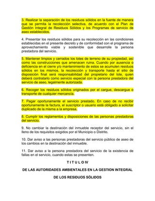 3. Realizar la separación de los residuos sólidos en la fuente de manera
que se permita la recolección selectiva, de acuerdo con el Plan de
Gestión Integral de Residuos Sólidos y los Programas de servicio de
aseo establecidos.

4. Presentar los residuos sólidos para su recolección en las condiciones
establecidas en el presente decreto y de conformidad con el programa de
aprovechamiento viable y sostenible que desarrolle la persona
prestadora del servicio.

5. Mantener limpios y cerrados los lotes de terreno de su propiedad, así
como las construcciones que amenacen ruina. Cuando por ausencia o
deficiencia en el cierre y/o mantenimiento de estos se acumulen residuos
sólidos en los mismos, la recolección y transporte hasta el sitio de
disposición final será responsabilidad del propietario del lote, quien
deberá contratarlo como servicio especial con la persona prestadora del
servicio de aseo, legalmente autorizada.

6. Recoger los residuos sólidos originados por el cargue, descargue o
transporte de cualquier mercancía.

7. Pagar oportunamente el servicio prestado. En caso de no recibir
oportunamente la factura, el suscriptor o usuario está obligado a solicitar
duplicado de la misma a la empresa.

8. Cumplir los reglamentos y disposiciones de las personas prestadoras
del servicio.

9. No cambiar la destinación del inmueble receptor del servicio, sin el
lleno de los requisitos exigidos por el Municipio o Distrito.

10. Dar aviso a las personas prestadoras del servicio público de aseo de
los cambios en la destinación del inmueble.

11. Dar aviso a la persona prestadora del servicio de la existencia de
fallas en el servicio, cuando estas se presenten.

                              T I T U L O IV

DE LAS AUTORIDADES AMBIENTALES EN LA GESTION INTEGRAL

                     DE LOS RESIDUOS SÓLIDOS
 