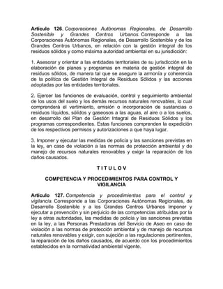 Artículo 126. Corporaciones Autónomas Regionales, de Desarrollo
Sostenible y Grandes Centros Urbanos. Corresponde a las
Corporaciones Autónomas Regionales, de Desarrollo Sostenible y de los
Grandes Centros Urbanos, en relación con la gestión integral de los
residuos sólidos y como máxima autoridad ambiental en su jurisdicción:

1. Asesorar y orientar a las entidades territoriales de su jurisdicción en la
elaboración de planes y programas en materia de gestión integral de
residuos sólidos, de manera tal que se asegure la armonía y coherencia
de la política de Gestión Integral de Residuos Sólidos y las acciones
adoptadas por las entidades territoriales.

2. Ejercer las funciones de evaluación, control y seguimiento ambiental
de los usos del suelo y los demás recursos naturales renovables, lo cual
comprenderá el vertimiento, emisión o incorporación de sustancias o
residuos líquidos, sólidos y gaseosos a las aguas, al aire o a los suelos,
en desarrollo del Plan de Gestión Integral de Residuos Sólidos y los
programas correspondientes. Estas funciones comprenden la expedición
de los respectivos permisos y autorizaciones a que haya lugar.

3. Imponer y ejecutar las medidas de policía y las sanciones previstas en
la ley, en caso de violación a las normas de protección ambiental y de
manejo de recursos naturales renovables y exigir la reparación de los
daños causados.

                               TITULOV

      COMPETENCIA Y PROCEDIMIENTOS PARA CONTROL Y
                       VIGILANCIA

Artículo 127. Competencia y procedimientos para el control y
vigilancia. Corresponde a las Corporaciones Autónomas Regionales, de
Desarrollo Sostenible y a los Grandes Centros Urbanos Imponer y
ejecutar a prevención y sin perjuicio de las competencias atribuidas por la
ley a otras autoridades, las medidas de policía y las sanciones previstas
en la ley, a las Personas Prestadoras del Servicio de Aseo en caso de
violación a las normas de protección ambiental y de manejo de recursos
naturales renovables y exigir, con sujeción a las regulaciones pertinentes,
la reparación de los daños causados, de acuerdo con los procedimientos
establecidos en la normatividad ambiental vigente.
 