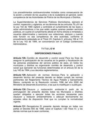Los procedimientos contravencionales iniciados como consecuencia de
la acción u omisión de los usuarios o de la ciudadanía en general, serán
competencia de las Autoridades de Policía de los Municipios o Distritos.

La Superintendencia de Servicios Públicos Domiciliarios, ejercerá el
control, inspección y vigilancia, en los términos de los artículos 79 y 81 de
la Ley 142 de 1994 vigilará y controlará el cumplimiento de las leyes y
actos administrativos a los que estén sujetos quienes presten servicios
públicos, en cuanto el cumplimiento afecte en forma directa e inmediata a
usuarios determinados y sancionar sus violaciones, siempre y cuando
esta función no sea competencia de otra autoridad, conforme al
procedimiento estipulado en el Título VII, Capítulo II, artículos 106 al 115
de la Ley 142 de 1994, en concordancia con el Código Contencioso
Administrativo.

                               T I T U L O VI

                       DISPOSICIONES FINALES

Artículo 128. Comités de desarrollo y control social. Para los fines de
asegurar la participación de los usuarios en la gestión y fiscalización de
las personas prestadoras del servicio público de aseo, en todos los
municipios y distritos se organizarán comités de desarrollo y control
social que ejercerán las funciones determinadas en el artículo 63 de la
Ley 142 de 1994 y sus decretos reglamentarios.

Artículo 129. Aplicación de normas técnicas. Para la aplicación y
desarrollo técnico del presente decreto se deben cumplir las normas
pertinentes del Reglamento Técnico de Agua Potable y Saneamiento
Básico, contenido en la Resolución número 1096 del año 2000 del
Ministerio de Desarrollo Económico, o las que lo modifiquen o sustituyan.

Artículo 130. Clausura y restauración ambiental. A partir de la
promulgación del presente decreto todos los Municipios o Distritos
quedan obligados a ejecutar todas las acciones necesarias para
clausurar y restaurar ambientalmente o adecuar técnicamente los
actuales sitios de disposición final que no cumplan la normatividad
vigente.

Artículo 131. Derogatorias. El presente decreto deroga en todas sus
partes el Decreto 605 de 1996, salvo el Capitulo I del Titulo IV, y las
demás normas que le sean contrarias.
 