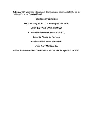 Artículo 132. Vigencia. El presente decreto rige a partir de la fecha de su
publicación en el Diario Oficial.

                        Publíquese y cúmplase.

            Dado en Bogotá, D. C., a 6 de agosto de 2002.

                    ANDRES PASTRANA ARANGO

                 El Ministro de Desarrollo Económico,

                      Eduardo Pizano de Narváez.

                    El Ministro del Medio Ambiente,

                         Juan Mayr Maldonado.

NOTA: Publicado en el Diario Oficial No. 44.893 de Agosto 7 de 2002.
 