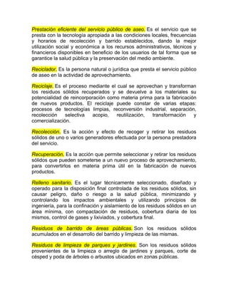Prestación eficiente del servicio público de aseo. Es el servicio que se
presta con la tecnología apropiada a las condiciones locales, frecuencias
y horarios de recolección y barrido establecidos, dando la mejor
utilización social y económica a los recursos administrativos, técnicos y
financieros disponibles en beneficio de los usuarios de tal forma que se
garantice la salud pública y la preservación del medio ambiente.

Reciclador. Es la persona natural o jurídica que presta el servicio público
de aseo en la actividad de aprovechamiento.

Reciclaje. Es el proceso mediante el cual se aprovechan y transforman
los residuos sólidos recuperados y se devuelve a los materiales su
potencialidad de reincorporación como materia prima para la fabricación
de nuevos productos. El reciclaje puede constar de varias etapas:
procesos de tecnologías limpias, reconversión industrial, separación,
recolección    selectiva   acopio,   reutilización, transformación    y
comercialización.

Recolección. Es la acción y efecto de recoger y retirar los residuos
sólidos de uno o varios generadores efectuada por la persona prestadora
del servicio.

Recuperación. Es la acción que permite seleccionar y retirar los residuos
sólidos que pueden someterse a un nuevo proceso de aprovechamiento,
para convertirlos en materia prima útil en la fabricación de nuevos
productos.

Relleno sanitario. Es el lugar técnicamente seleccionado, diseñado y
operado para la disposición final controlada de los residuos sólidos, sin
causar peligro, daño o riesgo a la salud pública, minimizando y
controlando los impactos ambientales y utilizando principios de
ingeniería, para la confinación y aislamiento de los residuos sólidos en un
área mínima, con compactación de residuos, cobertura diaria de los
mismos, control de gases y lixiviados, y cobertura final.

Residuos de barrido de áreas públicas. Son los residuos sólidos
acumulados en el desarrollo del barrido y limpieza de las mismas.

Residuos de limpieza de parques y jardines. Son los residuos sólidos
provenientes de la limpieza o arreglo de jardines y parques, corte de
césped y poda de árboles o arbustos ubicados en zonas públicas.
 