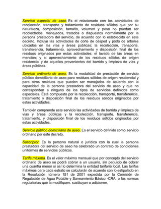 Servicio especial de aseo. Es el relacionado con las actividades de
recolección, transporte y tratamiento de residuos sólidos que por su
naturaleza, composición, tamaño, volumen y peso no puedan ser
recolectados, manejados, tratados o dispuestos normalmente por la
persona prestadora del servicio, de acuerdo con lo establecido en este
decreto. Incluye las actividades de corte de césped y poda de árboles
ubicados en las vías y áreas públicas; la recolección, transporte,
transferencia, tratamiento, aprovechamiento y disposición final de los
residuos originados por estas actividades; el lavado de las áreas en
mención; y el aprovechamiento de los residuos sólidos de origen
residencial y de aquellos provenientes del barrido y limpieza de vías y
áreas públicas.

Servicio ordinario de aseo. Es la modalidad de prestación de servicio
público domiciliario de aseo para residuos sólidos de origen residencial y
para otros residuos que pueden ser manejados de acuerdo con la
capacidad de la persona prestadora del servicio de aseo y que no
corresponden a ninguno de los tipos de servicios definidos como
especiales. Está compuesto por la recolección, transporte, transferencia,
tratamiento y disposición final de los residuos sólidos originados por
estas actividades.

También comprende este servicio las actividades de barrido y limpieza de
vías y áreas públicas y la recolección, transporte, transferencia,
tratamiento, y disposición final de los residuos sólidos originados por
estas actividades.

Servicio público domiciliario de aseo. Es el servicio definido como servicio
ordinario por este decreto.

Suscriptor. Es la persona natural o jurídica con la cual la persona
prestadora del servicio de aseo ha celebrado un contrato de condiciones
uniformes de servicios públicos.

Tarifa máxima. Es el valor máximo mensual que por concepto del servicio
ordinario de aseo se podrá cobrar a un usuario, sin perjuicio de cobrar
una cuantía menor si así lo determina la entidad tarifaria local. Las tarifas
máximas para cada estrato se calcularán de acuerdo con lo estipulado en
la Resolución número 151 de 2001 expedida por la Comisión de
Regulación de Agua Potable y Saneamiento Básico -CRA, o las normas
regulatorias que la modifiquen, sustituyan o adicionen.
 