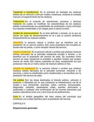 Trasbordo o transferencia. Es la actividad de trasladar los residuos
sólidos de un vehículo a otro por medios mecánicos, evitando el contacto
manual y el esparcimiento de los residuos.

Tratamiento. Es el conjunto de operaciones, procesos o técnicas
mediante los cuales se modifican las características de los residuos
sólidos incrementando sus posibilidades de reutilización o para minimizar
los impactos ambientales y los riesgos para la salud humana.

Unidad de almacenamiento. Es el área definida y cerrada, en la que se
ubican las cajas de almacenamiento en la s que el usuario almacena
temporalmente los residuos sólidos.

Usuario.Es la persona natural o jurídica que se beneficia con la
prestación de un servicio público, bien como propietario del inmueble en
donde este se presta, o como receptor directo del servicio.

Usuario residencial. Es la persona natural o jurídica que produce residuos
sólidos derivados de la actividad residencial privada o familiar, y se
beneficia con la prestación del servicio de aseo. Se considera como
servicio de aseo residencial el prestado a aquellos locales que ocupen
menos de veinte (20) metros cuadrados de área, exceptuando los que
produzcan más de un metro cúbico de residuos sólidos al mes.

Usuario no residencial. Es la persona natural o jurídica que produce
residuos sólidos derivados de la actividad comercial, industrial o de
servicios, y otros no clasificados como residenciales y se beneficia con la
prestación del servicio de aseo.

Vía pública. Son las áreas destinadas al tránsito público, vehicular o
peatonal, o afectadas por él, que componen la infraestructura vial de la
ciudad y que comprende: avenidas, calles, carreras, transversales,
diagonales, calzadas, separadores viales, puentes vehiculares y
peatonales o cualquier otra combinación de los mismos elementos que
puedan extenderse entre una y otra línea de las edificaciones.

Zona. Es el ámbito geográfico del área urbana del municipio que
constituye una unidad operativa para la prestación del servicio.

CAPITULO II

Disposiciones generales
 