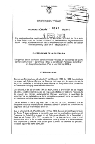REPÚBLICA DE COLOMBIA
~IY 

MINISTERIO DEL TRABAJO
, .. ~ -i
0171DECRETO NUMERO DE2016
~~ b :~ ir,) 0') ú-:~ ~;¡ (0'
Por medio del cual se modffica el atícSlo~.~MeIb~ítUIO6 del Título 4 de
la Parte 2 del Libro 2 del Decreto 1072 de 2015, Decreto Único Reglamentario del
Sector Trabajo, sobre la transición para la implementación del Sistema de Gestión
de la Seguridad y Salud en el Trabajo (SG-SST).
EL PRESIDENTE DE LA REPÚBLICA
En ejercicio de sus facultades constitucionales y legales, en especial de las que le
confieren el numeral 11 del artículo 189 de la Constitución Política de Colombia y
en desarrollo del artículo 10
de la Ley 1562 del 2012, y
CONSIDERANDO:
Que de conformidad con el artículo 20
del Decreto 1295 de 1994, los objetivos
generales del Sistema General de Riesgos Laborales son la promoción de la
seguridad y salud en el trabajo y la prevención de los riesgos laborales, para evitar
accidentes de trabajo y enfermedades laborales.
Que el artículo 56 del Decreto 1295 de 1994, sobre la prevención de los riesgos
laborales, establece como una de las responsabilidades del Gobierno Nacional, la
de expedir las normas reglamentarias técnicas tendientes a garantizar la
seguridad' de los trabajadores y de la población en general, en la prevención de
accidentes de trabajo y enfermedades laborales.
Que el artículo 10
de la Ley 1562 del 11 de julio de 2012, estableció que el
programa de salud ocupacional se entenderá como el Sistema de Gestión de la
Seguridad y Salud en el Trabajo SG-SST.
Que el artículo 2.2.4.6.37 del Decreto 1072 de 2015, Decreto Único Reglamentario
del Sector Trabajo, establece la transición para que los empleadores sustituyan el
Programa de Salud Ocupacional por el Sistema de Gestión de la Seguridad y
Salud en el Trabajo (SG- SST), a partir del 31 de julio de 2014, para lo cual
deberán dar inicio a las acciones necesarias para ajustarse a lo establecido en
esta disposición y señala unos plazos para culminar la totalidad del proceso,
contados a partir de dicha fecha, así:
 
