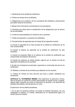 1. Identificación de la entidad de certificación.
2. Política de manejo de los certificados.
3. Obligaciones de la entidad y de los suscriptores del certificado y precauciones
que deben observar los terceros.
4. Manejo de la información suministrada por los suscriptores.
5. Garantías que ofrece para el cumplimiento de las obligaciones que se deriven
de sus actividades.
6. Límites de responsabilidad por el ejercicio de su actividad.
7. Tarifas de expedición y revocación de certificados.
8. Procedimientos de seguridad para el manejo de los siguientes eventos:
a) Cuando la seguridad de la clave privada de la entidad de certificación se ha
visto comprometida;
b) Cuando el sistema de seguridad de la entidad de certificación ha sido
vulnerado;
c) Cuando se presenten fallas en el sistema de la entidad de certificación que
comprometan la prestación del servicio;
d) Cuando los sistemas de cifrado pierdan vigencia por no ofrecer el nivel de
seguridad contratados por el suscriptor.
9. El plan de contingencia encaminado a garantizar la continuidad del servicio de
certificación.
10. Modelos y minutas de los contratos que utilizarán con los usuarios.
11. Política de manejo de otros servicios que fuere a prestar, detallando sus
condiciones.
ARTÍCULO 7o. PATRIMONIO MÍNIMO. Para determinar el patrimonio mínimo,
sólo se tomarán en cuenta las cuentas patrimoniales de capital suscrito y pagado,
reserva legal, superávit por prima en colocación de acciones y se deducirán las
pérdidas acumuladas y las del ejercicio en curso.
El patrimonio mínimo deberá acreditarse:
1. En el caso de personas jurídicas, por medio de estados financieros, con una
antigüedad no superior a 6 meses, certificados por el representante legal y el
revisor fiscal si lo hubiere.
 