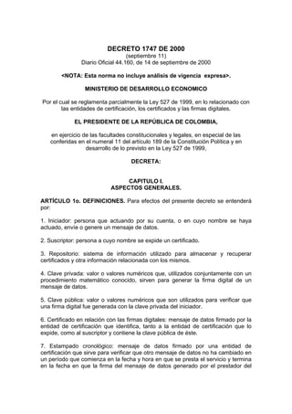 DECRETO 1747 DE 2000
(septiembre 11)
Diario Oficial 44.160, de 14 de septiembre de 2000
<NOTA: Esta norma no incluye análisis de vigencia expresa>.
MINISTERIO DE DESARROLLO ECONOMICO
Por el cual se reglamenta parcialmente la Ley 527 de 1999, en lo relacionado con
las entidades de certificación, los certificados y las firmas digitales.
EL PRESIDENTE DE LA REPÚBLICA DE COLOMBIA,
en ejercicio de las facultades constitucionales y legales, en especial de las
conferidas en el numeral 11 del artículo 189 de la Constitución Política y en
desarrollo de lo previsto en la Ley 527 de 1999,
DECRETA:
CAPITULO I.
ASPECTOS GENERALES.
ARTÍCULO 1o. DEFINICIONES. Para efectos del presente decreto se entenderá
por:
1. Iniciador: persona que actuando por su cuenta, o en cuyo nombre se haya
actuado, envíe o genere un mensaje de datos.
2. Suscriptor: persona a cuyo nombre se expide un certificado.
3. Repositorio: sistema de información utilizado para almacenar y recuperar
certificados y otra información relacionada con los mismos.
4. Clave privada: valor o valores numéricos que, utilizados conjuntamente con un
procedimiento matemático conocido, sirven para generar la firma digital de un
mensaje de datos.
5. Clave pública: valor o valores numéricos que son utilizados para verificar que
una firma digital fue generada con la clave privada del iniciador.
6. Certificado en relación con las firmas digitales: mensaje de datos firmado por la
entidad de certificación que identifica, tanto a la entidad de certificación que lo
expide, como al suscriptor y contiene la clave pública de éste.
7. Estampado cronológico: mensaje de datos firmado por una entidad de
certificación que sirve para verificar que otro mensaje de datos no ha cambiado en
un período que comienza en la fecha y hora en que se presta el servicio y termina
en la fecha en que la firma del mensaje de datos generado por el prestador del
 