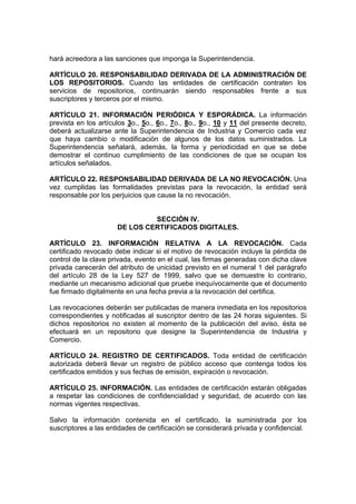 hará acreedora a las sanciones que imponga la Superintendencia.
ARTÍCULO 20. RESPONSABILIDAD DERIVADA DE LA ADMINISTRACIÓN DE
LOS REPOSITORIOS. Cuando las entidades de certificación contraten los
servicios de repositorios, continuarán siendo responsables frente a sus
suscriptores y terceros por el mismo.
ARTÍCULO 21. INFORMACIÓN PERIÓDICA Y ESPORÁDICA. La información
prevista en los artículos 3o., 5o., 6o., 7o., 8o., 9o., 10 y 11 del presente decreto,
deberá actualizarse ante la Superintendencia de Industria y Comercio cada vez
que haya cambio o modificación de algunos de los datos suministrados. La
Superintendencia señalará, además, la forma y periodicidad en que se debe
demostrar el continuo cumplimiento de las condiciones de que se ocupan los
artículos señalados.
ARTÍCULO 22. RESPONSABILIDAD DERIVADA DE LA NO REVOCACIÓN. Una
vez cumplidas las formalidades previstas para la revocación, la entidad será
responsable por los perjuicios que cause la no revocación.
SECCIÓN IV.
DE LOS CERTIFICADOS DIGITALES.
ARTÍCULO 23. INFORMACIÓN RELATIVA A LA REVOCACIÓN. Cada
certificado revocado debe indicar si el motivo de revocación incluye la pérdida de
control de la clave privada, evento en el cual, las firmas generadas con dicha clave
privada carecerán del atributo de unicidad previsto en el numeral 1 del parágrafo
del artículo 28 de la Ley 527 de 1999, salvo que se demuestre lo contrario,
mediante un mecanismo adicional que pruebe inequívocamente que el documento
fue firmado digitalmente en una fecha previa a la revocación del certifica.
Las revocaciones deberán ser publicadas de manera inmediata en los repositorios
correspondientes y notificadas al suscriptor dentro de las 24 horas siguientes. Si
dichos repositorios no existen al momento de la publicación del aviso, ésta se
efectuará en un repositorio que designe la Superintendencia de Industria y
Comercio.
ARTÍCULO 24. REGISTRO DE CERTIFICADOS. Toda entidad de certificación
autorizada deberá llevar un registro de público acceso que contenga todos los
certificados emitidos y sus fechas de emisión, expiración o revocación.
ARTÍCULO 25. INFORMACIÓN. Las entidades de certificación estarán obligadas
a respetar las condiciones de confidencialidad y seguridad, de acuerdo con las
normas vigentes respectivas.
Salvo la información contenida en el certificado, la suministrada por los
suscriptores a las entidades de certificación se considerará privada y confidencial.
 