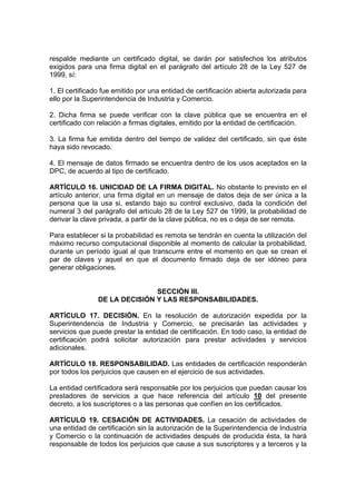 respalde mediante un certificado digital, se darán por satisfechos los atributos
exigidos para una firma digital en el parágrafo del artículo 28 de la Ley 527 de
1999, sí:
1. El certificado fue emitido por una entidad de certificación abierta autorizada para
ello por la Superintendencia de Industria y Comercio.
2. Dicha firma se puede verificar con la clave pública que se encuentra en el
certificado con relación a firmas digitales, emitido por la entidad de certificación.
3. La firma fue emitida dentro del tiempo de validez del certificado, sin que éste
haya sido revocado.
4. El mensaje de datos firmado se encuentra dentro de los usos aceptados en la
DPC, de acuerdo al tipo de certificado.
ARTÍCULO 16. UNICIDAD DE LA FIRMA DIGITAL. No obstante lo previsto en el
artículo anterior, una firma digital en un mensaje de datos deja de ser única a la
persona que la usa si, estando bajo su control exclusivo, dada la condición del
numeral 3 del parágrafo del artículo 28 de la Ley 527 de 1999, la probabilidad de
derivar la clave privada, a partir de la clave pública, no es o deja de ser remota.
Para establecer si la probabilidad es remota se tendrán en cuenta la utilización del
máximo recurso computacional disponible al momento de calcular la probabilidad,
durante un período igual al que transcurre entre el momento en que se crean el
par de claves y aquel en que el documento firmado deja de ser idóneo para
generar obligaciones.
SECCIÓN III.
DE LA DECISIÓN Y LAS RESPONSABILIDADES.
ARTÍCULO 17. DECISIÓN. En la resolución de autorización expedida por la
Superintendencia de Industria y Comercio, se precisarán las actividades y
servicios que puede prestar la entidad de certificación. En todo caso, la entidad de
certificación podrá solicitar autorización para prestar actividades y servicios
adicionales.
ARTÍCULO 18. RESPONSABILIDAD. Las entidades de certificación responderán
por todos los perjuicios que causen en el ejercicio de sus actividades.
La entidad certificadora será responsable por los perjuicios que puedan causar los
prestadores de servicios a que hace referencia del artículo 10 del presente
decreto, a los suscriptores o a las personas que confíen en los certificados.
ARTÍCULO 19. CESACIÓN DE ACTIVIDADES. La cesación de actividades de
una entidad de certificación sin la autorización de la Superintendencia de Industria
y Comercio o la continuación de actividades después de producida ésta, la hará
responsable de todos los perjuicios que cause a sus suscriptores y a terceros y la
 