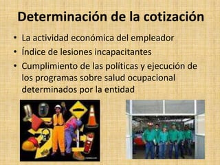Determinación de la cotización
• La actividad económica del empleador
• Índice de lesiones incapacitantes
• Cumplimiento de las políticas y ejecución de
  los programas sobre salud ocupacional
  determinados por la entidad
 