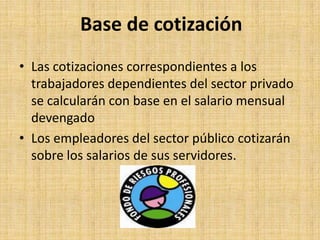 Base de cotización
• Las cotizaciones correspondientes a los
  trabajadores dependientes del sector privado
  se calcularán con base en el salario mensual
  devengado
• Los empleadores del sector público cotizarán
  sobre los salarios de sus servidores.
 