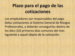 Plazo para el pago de las
           cotizaciones
Los empleadores son responsables del pago
delas cotizaciones al Sistema General de Riesgos
Profesionales, y deberán conseguirlas dentro de
los diez (10) primeros días comunes del mes
siguiente a aquel objeto de la cotización.
 