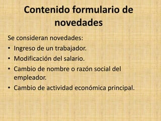 Contenido formulario de
           novedades
Se consideran novedades:
• Ingreso de un trabajador.
• Modificación del salario.
• Cambio de nombre o razón social del
  empleador.
• Cambio de actividad económica principal.
 