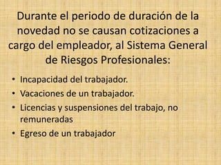 Durante el periodo de duración de la
  novedad no se causan cotizaciones a
cargo del empleador, al Sistema General
       de Riesgos Profesionales:
• Incapacidad del trabajador.
• Vacaciones de un trabajador.
• Licencias y suspensiones del trabajo, no
  remuneradas
• Egreso de un trabajador
 
