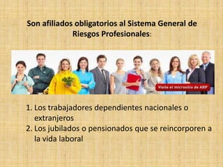 Son afiliados obligatorios al Sistema General de
             Riesgos Profesionales:




1. Los trabajadores dependientes nacionales o
   extranjeros
2. Los jubilados o pensionados que se reincorporen a
   la vida laboral
 