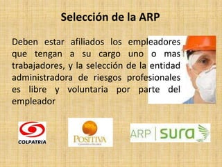 Selección de la ARP
Deben estar afiliados los empleadores
que tengan a su cargo uno o mas
trabajadores, y la selección de la entidad
administradora de riesgos profesionales
es libre y voluntaria por parte del
empleador
 