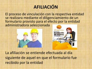 AFILIACIÓN
El proceso de vinculación con la respectiva entidad
se realizara mediante el diligenciamiento de un
formulario provisto para el efecto por la entidad
administradora seleccionada




La afiliación se entiende efectuada al día
siguiente de aquel en que el formulario fue
recibido por la entidad
 