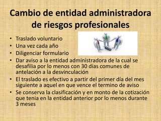 Cambio de entidad administradora
    de riesgos profesionales
• Traslado voluntario
• Una vez cada año
• Diligenciar formulario
• Dar aviso a la entidad administradora de la cual se
  desafilia por lo menos con 30 días comunes de
  antelación a la desvinculación
• El traslado es efectivo a partir del primer día del mes
  siguiente a aquel en que vence el termino de aviso
• Se conserva la clasificación y en monto de la cotización
  que tenia en la entidad anterior por lo menos durante
  3 meses
 