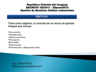 República Oriental del Uruguay
DECRETO 182/013 – 20junio2013
Gestión de Residuos Sólidos Industriales
OBJETIVOS:
Tiene como objetivo, la creación de un marco de gestión
integral que incluye:
•Generación
•Clasificación
•Almacenamiento
•Transporte
•Reciclado
•Valorización
•Tratamiento y disposición final
Ing. Gabriel Peña
gabriel.penia@gmail.com
1
 