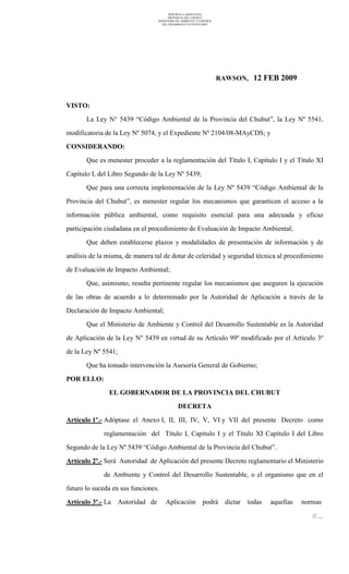 REPUBLICA ARGENTINA
PROVINCIA DEL CHUBUT
MINISTERIO DE AMBIENTE Y CONTROL
DEL DESARROLLO SUSTENTABLE
RAWSON, 12 FEB 2009
VISTO:
La Ley N° 5439 “Código Ambiental de la Provincia del Chubut”, la Ley Nº 5541,
modificatoria de la Ley Nº 5074, y el Expediente Nº 2104/08-MAyCDS; y
CONSIDERANDO:
Que es menester proceder a la reglamentación del Título I, Capítulo I y el Título XI
Capítulo I, del Libro Segundo de la Ley Nº 5439;
Que para una correcta implementación de la Ley Nº 5439 “Código Ambiental de la
Provincia del Chubut”, es menester regular los mecanismos que garanticen el acceso a la
información pública ambiental, como requisito esencial para una adecuada y eficaz
participación ciudadana en el procedimiento de Evaluación de Impacto Ambiental;
Que deben establecerse plazos y modalidades de presentación de información y de
análisis de la misma, de manera tal de dotar de celeridad y seguridad técnica al procedimiento
de Evaluación de Impacto Ambiental;
Que, asimismo, resulta pertinente regular los mecanismos que aseguren la ejecución
de las obras de acuerdo a lo determinado por la Autoridad de Aplicación a través de la
Declaración de Impacto Ambiental;
Que el Ministerio de Ambiente y Control del Desarrollo Sustentable es la Autoridad
de Aplicación de la Ley N° 5439 en virtud de su Artículo 99º modificado por el Artículo 3º
de la Ley Nº 5541;
Que ha tomado intervención la Asesoría General de Gobierno;
POR ELLO:
EL GOBERNADOR DE LA PROVINCIA DEL CHUBUT
DECRETA
Artículo 1º.- Adóptase el Anexo I, II, III, IV, V, VI y VII del presente Decreto como
reglamentación del Título I, Capítulo I y el Título XI Capítulo I del Libro
Segundo de la Ley Nº 5439 “Código Ambiental de la Provincia del Chubut”.
Artículo 2º.- Será Autoridad de Aplicación del presente Decreto reglamentario el Ministerio
de Ambiente y Control del Desarrollo Sustentable, o el organismo que en el
futuro lo suceda en sus funciones.
Artículo 3º.- La Autoridad de Aplicación podrá dictar todas aquellas normas
//…
 