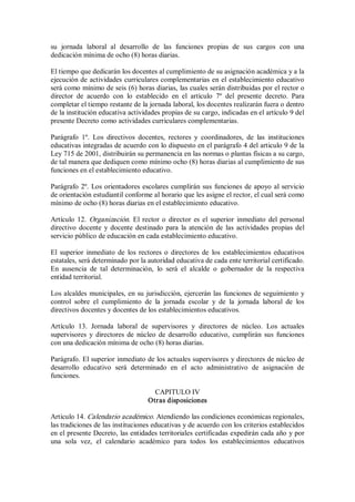 su  jornada  laboral  al  desarrollo  de  las  funciones  propias  de  sus  cargos  con  una 
dedicación mínima de ocho (8) horas diarias. 
El tiempo que dedicarán los docentes al cumplimiento de su asignación académica y a la 
ejecución de actividades curriculares complementarias en el establecimiento educativo 
será como mínimo de seis (6) horas diarias, las cuales serán distribuidas por el rector o 
director  de  acuerdo  con  lo  establecido  en  el  artículo  7º  del  presente  decreto.  Para 
completar el tiempo restante de la jornada laboral, los docentes realizarán fuera o dentro 
de la institución educativa actividades propias de su cargo, indicadas en el artículo 9 del 
presente Decreto como actividades curriculares complementarias. 
Parágrafo  1º.  Los  directivos  docentes,  rectores  y  coordinadores,  de  las  instituciones 
educativas integradas de acuerdo con lo dispuesto en el parágrafo 4 del articulo 9 de la 
Ley 715 de 2001, distribuirán su permanencia en las normas o plantas físicas a su cargo, 
de tal manera que dediquen como mínimo ocho (8) horas diarias al cumplimiento de sus 
funciones en el establecimiento educativo. 
Parágrafo 2º. Los orientadores escolares cumplirán sus funciones de apoyo al servicio 
de orientación estudiantil conforme al horario que les asigne el rector, el cual será como 
mínimo de ocho (8) horas diarias en el establecimiento educativo. 
Artículo 12. Organización. El rector o director es el  superior  inmediato del personal 
directivo docente y docente destinado para  la atención  de  las actividades  propias del 
servicio público de educación en cada establecimiento educativo. 
El superior  inmediato de  los rectores o  directores de  los  establecimientos educativos 
estatales, será determinado por la autoridad educativa de cada ente territorial certificado. 
En  ausencia  de  tal  determinación,  lo  será  el  alcalde  o  gobernador  de  la  respectiva 
entidad territorial. 
Los alcaldes municipales, en su jurisdicción, ejercerán las funciones de seguimiento y 
control  sobre  el  cumplimiento  de  la  jornada  escolar  y  de  la  jornada  laboral  de  los 
directivos docentes y docentes de los establecimientos educativos. 
Artículo  13.  Jornada  laboral  de  supervisores  y  directores  de  núcleo.  Los  actuales 
supervisores  y  directores de  núcleo de desarrollo educativo, cumplirán  sus  funciones 
con una dedicación mínima de ocho (8) horas diarias. 
Parágrafo. El superior inmediato de los actuales supervisores y directores de núcleo de 
desarrollo  educativo  será  determinado  en  el  acto  administrativo  de  asignación  de 
funciones. 
CAPITULO IV 
Otras disposiciones 
Articulo 14. Calendario académico. Atendiendo las condiciones económicas regionales, 
las tradiciones de las instituciones educativas y de acuerdo con los criterios establecidos 
en el presente Decreto, las entidades territoriales certificadas expedirán cada año y por 
una  sola  vez,  el  calendario  académico  para  todos  los  establecimientos  educativos
 
