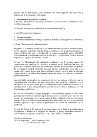 estatales  de  su  jurisdicción,  que  determine  las  fechas  precisas  de  iniciación  y 
finalización de las siguientes actividades: 
1.  Para docentes y directivos docentes: 
a)  Cuarenta  (40)  semanas  de  trabajo  académico  con  estudiantes,  distribuido  en  dos 
períodos semestrales; 
b) Cinco (5) semanas de actividades de desarrollo institucional, y 
c) Siete (7) semanas de vacaciones. 
2.  Para estudiantes: 
a) Cuarenta (40) semanas de trabajo académico, distribuido en dos períodos semestrales; 
b) Doce (12) semanas de receso estudiantil. 
Parágrafo. El calendario académico de los establecimientos educativos estatales del año 
lectivo siguiente, será fijado antes del 1º de noviembre de cada año para el calendario A 
y antes del 1º de julio para el calendario B. No obstante, para el año lectivo 2002­2003 
de  calendario  B,  el  calendario  académico  será  fijado    a  más  tardar  dos  (2)  semanas 
después de la vigencia del presente Decreto. 
Artículo  15.  Modificación  del  calendario  académico  o  de  la  jornada  escolar.  La 
competencia  para  modificar  el  calendario  académico  es  del  Gobierno  Nacional,  los 
ajustes del calendario deberán ser solicitados previamente  por la autoridad competente 
de  la  respectiva  entidad  certificada  mediante  petición  debidamente  motivada,  salvo 
cuando  sobrevengan  hechos  que  alteren  el  orden  público,  en  cuyo  caso  la  autoridad 
competente de la entidad territorial podrá realizar los ajustes del calendario académico 
que sean necesarios. 
Las  autoridades  territoriales,  los  consejos  directivos,  los  rectores  o  directores  de  los 
establecimientos  educativos  no  son  competentes  para  autorizar  variaciones  en  la 
distribución  de  los  días  fijados  para  el  cumplimiento  del  calendario  académico  y  la 
jornada escolar, ni para autorizar la reposición de clases por días no trabajados por cese 
de actividades académicas. 
Articulo 16. Actividades de apoyo pedagógico. Las actividades grupales o individuales 
que organice la institución educativa para estudiantes que requieran apoyo especial para 
superar  las  insuficiencias  en  la  consecución  de  logros  educativos  es  un  componente 
esencial de las actividades pedagógicas ordinarias. Por lo tanto, no se podrán programar 
semanas  específicas  que  afecten  la  permanencia  de  todos  los  estudiantes  en  la 
institución. 
Artículo 17. Vigencia. El presente decreto rige a partir de la fecha de su publicación a 
excepción de lo previsto en el parágrafo del articulo 5º y deroga las disposiciones que le 
sean contrarias, en especial los artículos 57 y 58 del Decreto 1860 de 1994. 
Publíquese y cúmplase. 
Dado en Bogotá D.C., a 13 de agosto de 2002. 
ALVARO URIBE VELEZ
 