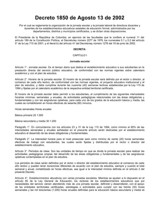 Decreto 1850 de Agosto 13 de 2002
   Por el cual se reglamenta la organización de la jornada escolar y la jornada laboral de directivos docentes y
       docentes de los establecimientos educativos estatales de educación formal, administrados por los
                departamentos, distritos y municipios certificados, y se dictan otras disposiciones.

El Presidente de la República de Colombia, en ejercicio de las facultades que le confiere el numeral 11 del
artículo 189 de la Constitución Política, el Decreto-ley número 2277 de 1979, los numerales 5.1 y 5.2 del artículo
5° de la Ley 715 de 2001, y el literal b) del artículo 41 del Decreto-ley número 1278 del 19 de junio de 2002,

                                                     DECRETA:

                                                     CAPITULO I

                                                  Jornada escolar

Artículo 1°. Jornada escolar. Es el tiempo diario que dedica el establecimiento educativo a sus estudiantes en la
prestación directa del servicio público educativo, de conformidad con las normas vigentes sobre calendario
académico y con el plan de estudios.

Artículo 2°. Horario de la jornada escolar. El horario de la jornada escolar será definido por el rector o director, al
comienzo de cada año lectivo, de conformidad con las normas vigentes, el proyecto educativo institucional y el
plan de estudios, y debe cumplirse durante las cuarenta (40) semanas lectivas establecidas por la Ley 115 de
1994 y fijadas por el calendario académico de la respectiva entidad territorial certificada.

El horario de la jornada escolar debe permitir a los estudiantes, el cumplimiento de las siguientes intensidades
horarias mínimas, semanales y anuales, de actividades pedagógicas relacionadas con las áreas obligatorias y
fundamentales y con las asignaturas optativas, para cada uno de los grados de la educación básica y media, las
cuales se contabilizarán en horas efectivas de sesenta (60) minutos.

Horas semanales Horas anuales

Básica primaria 25 1.000

Básica secundaria y media 30 1.200

Parágrafo 1°. En concordancia con los artículos 23 y 31 de la Ley 115 de 1994, como mínimo el 80% de las
intensidades semanales y anuales señaladas en el presente artículo serán dedicadas por el establecimiento
educativo al desarrollo de las áreas obligatorias y fundamentales.

Parágrafo 2°. La intensidad horaria para el nivel preescolar será como mínimo de veinte (20) horas semanales
efectivas de trabajo con estudiantes, las cuales serán fijadas y distribuidas por el rector o director del
establecimiento educativo.

Artículo 3°. Períodos de clase. Son las unidades de tiempo en que se divide la jornada escolar para realizar las
actividades pedagógicas propias del desarrollo de las áreas obligatorias y fundamentales y de las asignaturas
optativas contempladas en el plan de estudios.

Los períodos de clase serán definidos por el rector o director del establecimiento educativo al comienzo de cada
año lectivo y pueden tener duraciones diferentes de acuerdo con el plan de estudios, siempre y cuando el total
semanal y anual, contabilizado en horas efectivas, sea igual a la intensidad mínima definida en el artículo 2 del
presente Decreto.

Artículo 4°. Establecimientos educativos con varias jornadas escolares. Mientras se ajustan a lo dispuesto en el
artículo 85 de la Ley General de Educación, los rectores de los establecimientos educativos que por
necesidades del servicio vienen atendiendo más de una jornada escolar, definirán y desarrollarán, con el apoyo
de las entidades territoriales certificadas, estrategias o actividades para cumplir con las treinta (30) horas
semanales y las mil doscientas (1.200) horas anuales definidas para la educación básica secundaria y media en
 