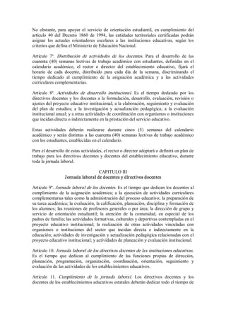 No  obstante,  para  apoyar  el  servicio  de  orientación  estudiantil,  en  cumplimiento  del 
artículo  40  del  Decreto  1860  de  1994,  las  entidades  territoriales  certificadas  podrán 
asignar  los  actuales  orientadores  escolares  a  las  instituciones  educativas,  según  los 
criterios que defina el Ministerio de Educación Nacional. 
Artículo  7º.  Distribución  de  actividades  de  los  docentes.  Para  el  desarrollo  de  las 
cuarenta (40) semanas  lectivas de trabajo académico  con estudiantes, definidas  en  el 
calendario  académico,  el  rector  o  director  del  establecimiento  educativo,  fijará  el 
horario  de  cada  docente,  distribuido  para  cada  día  de  la  semana,  discriminando  el 
tiempo  dedicado  al  cumplimiento  de  la  asignación  académica  y  a  las  actividades 
curriculares complementarias. 
Artículo  8º.  Actividades  de  desarrollo  institucional.  Es  el  tiempo  dedicado  por  los 
directivos docentes y los docentes a la formulación, desarrollo, evaluación, revisión o 
ajustes del proyecto educativo institucional; a la elaboración, seguimiento y evaluación 
del  plan  de  estudios;  a  la  investigación  y  actualización  pedagógica;  a  la  evaluación 
institucional anual; y a otras actividades de coordinación con organismos o instituciones 
que incidan directa o indirectamente en la prestación del servicio educativo. 
Estas  actividades  deberán  realizarse  durante  cinco  (5)  semanas  del  calendario 
académico y serán distintas a las cuarenta (40) semanas lectivas de trabajo académico 
con los estudiantes, establecidas en el calendario. 
Para el desarrollo de estas actividades, el rector o director adoptará o definirá un plan de 
trabajo para los directivos docentes y docentes del establecimiento educativo, durante 
toda la jornada laboral. 
CAPITULO III 
Jornada laboral de docentes y directivos docentes 
Articulo 9º. Jornada laboral de los docentes. Es el tiempo que dedican los docentes al 
cumplimiento  de  la  asignación  académica;  a  la  ejecución  de  actividades  curriculares 
complementarias tales como la administración del proceso educativo; la preparación de 
su tarea académica; la evaluación, la calificación, planeación, disciplina y formación de 
los alumnos; las reuniones de profesores generales o por área; la dirección de grupo y 
servicio  de  orientación  estudiantil;  la  atención  de  la  comunidad,  en  especial  de  los 
padres de familia; las actividades formativas, culturales y deportivas contempladas en el 
proyecto  educativo  institucional;  la  realización  de  otras  actividades  vinculadas  con 
organismos  o  instituciones  del  sector  que  incidan  directa  e  indirectamente  en  la 
educación; actividades de investigación y actualización pedagógica relacionadas con el 
proyecto educativo institucional; y actividades de planeación y evaluación institucional. 
Artículo 10. Jornada laboral de los directivos docentes de las instituciones educativas. 
Es  el  tiempo  que  dedican  al  cumplimiento  de  las  funciones  propias  de  dirección, 
planeación,  programación,  organización,  coordinación,  orientación,  seguimiento  y 
evaluación de las actividades de los establecimientos educativos. 
Articulo  11.  Cumplimiento  de  la  jornada  laboral.  Los  directivos  docentes  y  los 
docentes de los establecimientos educativos estatales deberán dedicar todo el tiempo de
 
