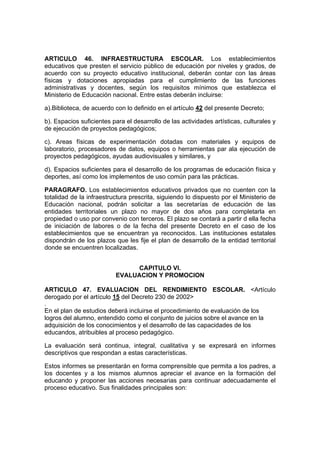 ARTICULO 46. INFRAESTRUCTURA ESCOLAR. Los establecimientos 
educativos que presten el servicio público de educación por niveles y grados, de 
acuerdo con su proyecto educativo institucional, deberán contar con las áreas 
físicas y dotaciones apropiadas para el cumplimiento de las funciones 
administrativas y docentes, según los requisitos mínimos que establezca el 
Ministerio de Educación nacional. Entre estas deberán incluirse: 
a).Biblioteca, de acuerdo con lo definido en el artículo 42 del presente Decreto; 
b). Espacios suficientes para el desarrollo de las actividades artísticas, culturales y 
de ejecución de proyectos pedagógicos; 
c). Areas físicas de experimentación dotadas con materiales y equipos de 
laboratorio, procesadores de datos, equipos o herramientas par ala ejecución de 
proyectos pedagógicos, ayudas audiovisuales y similares, y 
d). Espacios suficientes para el desarrollo de los programas de educación física y 
deportes, así como los implementos de uso común para las prácticas. 
PARAGRAFO. Los establecimientos educativos privados que no cuenten con la 
totalidad de la infraestructura prescrita, siguiendo lo dispuesto por el Ministerio de 
Educación nacional, podrán solicitar a las secretarías de educación de las 
entidades territoriales un plazo no mayor de dos años para completarla en 
propiedad o uso por convenio con terceros. El plazo se contará a partir d ella fecha 
de iniciación de labores o de la fecha del presente Decreto en el caso de los 
establecimientos que se encuentran ya reconocidos. Las instituciones estatales 
dispondrán de los plazos que les fije el plan de desarrollo de la entidad territorial 
donde se encuentren localizadas. 
CAPITULO VI. 
EVALUACION Y PROMOCION 
ARTICULO 47. EVALUACION DEL RENDIMIENTO ESCOLAR. <Artículo 
derogado por el artículo 15 del Decreto 230 de 2002> 
. 
En el plan de estudios deberá incluirse el procedimiento de evaluación de los 
logros del alumno, entendido como el conjunto de juicios sobre el avance en la 
adquisición de los conocimientos y el desarrollo de las capacidades de los 
educandos, atribuibles al proceso pedagógico. 
La evaluación será continua, integral, cualitativa y se expresará en informes 
descriptivos que respondan a estas características. 
Estos informes se presentarán en forma comprensible que permita a los padres, a 
los docentes y a los mismos alumnos apreciar el avance en la formación del 
educando y proponer las acciones necesarias para continuar adecuadamente el 
proceso educativo. Sus finalidades principales son: 
 