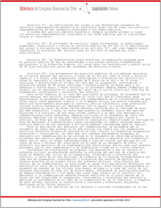 Biblioteca del Congreso Nacional de Chile - www.leychile.cl - documento generado el 29-Abr-2014
Artículo 37º. La habilitación del acceso a una determinada categoría de
servicios complementarios permitirá al suscriptor hacer uso de todos los servicios
complementarios de esa categoría conectados a las redes públicas.
A través del servicio público telefónico siempre se podrá acceder a todos
los servicios complementarios conectados a las redes públicas que no signifiquen
cargos al suscriptor.
Artículo 38º. El proveedor de servicio, según corresponda, no podrá negar,
suspender, condicionar o limitar el servicio público de voz por la no habilitación
del acceso a los servicios mencionados en el artículo 35º, así como tampoco podrá
subordinar la provisión del servicio para su uso sólo en equipos por ella
suministrados.
Artículo 39º. La Subsecretaría podrá modificar la numeración asignada para
el servicio público de voz de conformidad a los planes técnicos fundamentales
pertinentes, y la normativa vigente, sin cargo para los suscriptores y previo aviso
de 90 días corridos por parte del proveedor de servicios a éstos.
Artículo 40º. Los proveedores de servicios públicos de voz deberán descontar
de la tarifa mensual del servicio, a razón de un día por cada 24 horas o fracción
superior a 6 horas, toda suspensión, interrupción o alteración del servicio por
causa no imputable al usuario que exceda de 6 horas en un día o de 12 horas
continuas o discontinuas en un mes. En caso que la suspensión, interrupción o
alteración exceda de 48 horas continuas o discontinuas en un mismo mes, y no
obedezca a fuerza mayor o hecho fortuito, el proveedor deberá además indemnizar al
usuario con el equivalente al triple del valor de la tarifa diaria por cada día de
suspensión, interrupción o alteración del servicio.
Para estos efectos, en el caso del suscriptor de postpago, se entenderá que la
tarifa mensual del servicio corresponde al valor fijo que el suscriptor paga
mensualmente al proveedor del servicio con independencia de la circunstancia de que
dicho valor lleve aparejado tráfico o no y deberá incluir los montos cobrados por
servicios directamente asociados al servicio público telefónico, cuya prestación
incluya tráfico telefónico y/o mensajería. Por su parte, la tarifa diaria
corresponderá al valor de dicha tarifa mensual, dividida por la cantidad de días
del mes respectivo, o bien, al valor equivalente al promedio diario del periodo
facturado o a facturar, de ser este último inferior a un mes. Los descuentos e
indemnizaciones antes señalados, deberán incluirse en el documento de cobro más
próximo, debiendo las glosas que identifiquen dichos conceptos ser claras y
precisas, de modo que no induzcan a error al suscriptor, especificando la cantidad de
días de descuento e indemnización, según corresponda, el número asignado para el
servicio público de voz afectado y la tarifa mensual considerada para el cálculo.
Para la aplicación del descuento y/o indemnización, se entenderá que el
documento de cobro más próximo es el que incluye los cobros por los respectivos
servicios provistos durante el periodo en el cual ocurrió la respectiva suspensión,
alteración o interrupción. En caso que, por razones debidamente fundadas, el
descuento y/o indemnización no se incluya en el documento de cobro más próximo, el
proveedor del servicio deberá aplicar sobre los montos a descontar y/o indemnizar,
según sea el caso, la misma reajustabilidad y tasa de interés que aplique en los
casos de mora o retraso del suscriptor en el pago de su documento de cobro. Lo
anterior, sin perjuicio de la responsabilidad infraccional que en cada caso pudiera
proceder, por no dar cumplimiento a la disposición citada en el inciso anterior.
Tratándose de suscriptores de prepago, los descuentos a que se refiere el
presente artículo se efectuarán mediante la prórroga del periodo de vigencia del
saldo al momento del inicio de la suspensión, interrupción o alteración del
servicio, a razón de un día adicional de vigencia de la recarga correspondiente por
cada día de suspensión, interrupción o alteración que resulte de aplicar la
fórmula prevista en el primer inciso del presente artículo. Para efectos del
cálculo de la indemnización, no existiendo un cargo fijo que permita determinar con
exactitud el valor de la tarifa mensual del servicio, esta última corresponderá al
promedio de consumo de los últimos tres meses, en base a la suma del valor de las
recargas efectuadas en cada uno de dichos meses. Tratándose de suscriptores nuevos,
se deberá considerar el o los meses que lleve como usuario en el servicio. El
descuento y la indemnización deberán hacerse efectivos en un plazo máximo de 72
horas una vez finalizada la suspensión, interrupción o alteración del servicio y
definida su procedencia en el caso de la indemnización; de lo contrario, y respecto
de esta última, aplicará lo concerniente a intereses y eventuales reajustes,
mencionado en el inciso anterior.
Lo anterior, sin perjuicio de los derechos y acciones contemplados en la Ley
 