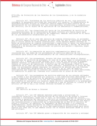 Biblioteca del Congreso Nacional de Chile - www.leychile.cl - documento generado el 29-Abr-2014
Nº19.496, de Protección de los Derechos de los Consumidores, y en la normativa
general.
Artículo 41º. Tratándose de los servicios públicos de voz, cuya provisión
contemple la permanente movilidad del suscriptor y/o usuario, la Subsecretaría de
Telecomunicaciones dictará la normativa técnica específica para efectos de la
determinación de los afectados por las interrupciones, alteraciones y suspensiones
del servicio, con el objeto de la aplicación de los descuentos e indemnizaciones.
Artículo 42º. Las alegaciones por parte de los proveedores de servicios de
telecomunicaciones, de la concurrencia de hecho fortuito y/o fuerza mayor para
efectos de eximirse de la obligación de indemnizar, deberán realizarse en el marco
de los procedimientos establecidos por la ley.
Artículo 43º. En el caso del servicio de roaming internacional, el proveedor
del servicio deberá enviar un mensaje de texto cada vez que el suscriptor salga del
país e inicie sesión de roaming internacional. Dicho mensaje deberá informar el
hecho de encontrarse en roaming internacional y explicitar al menos los principales
precios por minuto de comunicaciones telefónicas de entrada y salida, de datos en
megabytes y de mensajería, identificando los precios por países o regiones, según
corresponda.
Artículo 44º. La numeración de servicios complementarios deberá ser
reconocida por las redes de los proveedores de servicios públicos de voz y
portadores para efectos del encaminamiento de las comunicaciones correspondientes.
Artículo 45º. Los proveedores, durante 180 días corridos desde el término
del contrato de servicios de postpago, en caso de no pago según lo establecido en el
artículo 28º, o desde la última recarga, en el caso de los servicios de prepago,
deberán reservar la numeración del suscriptor a cuyo respecto se haya puesto
término al contrato de suministro, a efectos que le sea asignada a éste la misma
numeración en el caso que solicite un nuevo contrato. Transcurrido el plazo de 180
días, los proveedores podrán reasignar la numeración de abonado que sea liberada
según los mecanismos establecidos en este artículo. En el caso de aquellos
suscriptores que finalicen su contrato por causas diferentes a la antes mencionada,
la numeración no podrá ser liberada sino transcurrido el plazo de dos años.
Artículo 46º. Los proveedores de servicios públicos de voz estarán obligados
a dar acceso a sus suscriptores y/o usuarios, a las comunicaciones destinadas a los
niveles especiales de servicios de emergencia conectados a los proveedores del
servicio público telefónico o la red que corresponda en la localización en la cual
se encuentra el suscriptor y/o usuario, dando estricto cumplimiento a lo preceptuado
para esta categoría de servicios en la normativa a que se refiere el literal a) del
artículo 24º de la Ley y las normas técnicas dictadas al efecto.
CAPÍTULO IV
Del Servicio de Acceso a Internet
Artículo 47º. Los ISP deberán mantener publicada y actualizada la
información relativa a las características de los servicios de acceso a Internet
ofrecidos o contratados, según sea el caso, su velocidad, calidad del enlace,
naturaleza y garantías del servicio, todo ello en conformidad con el decreto Nº368,
de 2010, del Ministerio de Transportes y Telecomunicaciones, Reglamento que Regula
las Características y Condiciones de la Neutralidad de la Red en el Servicio de
Acceso a Internet, en adelante, el Reglamento de Neutralidad, y la normativa
complementaria. Dicha obligación se cumplirá mediante la publicación y difusión
de la referida información en un sitio web especialmente acondicionado para estos
efectos por cada ISP, el que deberá contar con un enlace destacado desde su sitio
web principal.
Artículo 48º. Los ISP deberán poner a disposición de los usuarios y entregar
 