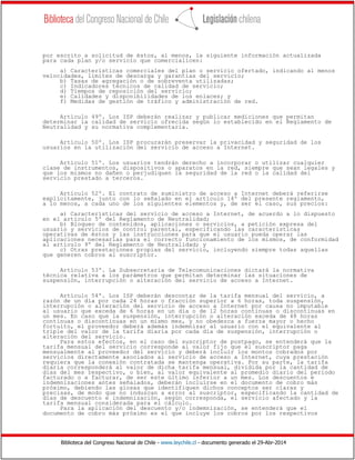 Biblioteca del Congreso Nacional de Chile - www.leychile.cl - documento generado el 29-Abr-2014
por escrito a solicitud de éstos, al menos, la siguiente información actualizada
para cada plan y/o servicio que comercialicen:
a) Características comerciales del plan o servicio ofertado, indicando al menos
velocidades, límites de descarga y garantías del servicio;
b) Tasas de agregación o de sobreventa utilizadas;
c) Indicadores técnicos de calidad de servicio;
d) Tiempos de reposición del servicio;
e) Calidades y disponibilidades de los enlaces; y
f) Medidas de gestión de tráfico y administración de red.
Artículo 49º. Los ISP deberán realizar y publicar mediciones que permitan
determinar la calidad de servicio ofrecida según lo establecido en el Reglamento de
Neutralidad y su normativa complementaria.
Artículo 50º. Los ISP procurarán preservar la privacidad y seguridad de los
usuarios en la utilización del servicio de acceso a Internet.
Artículo 51º. Los usuarios tendrán derecho a incorporar o utilizar cualquier
clase de instrumentos, dispositivos o aparatos en la red, siempre que sean legales y
que los mismos no dañen o perjudiquen la seguridad de la red o la calidad del
servicio prestado a terceros.
Artículo 52º. El contrato de suministro de acceso a Internet deberá referirse
explícitamente, junto con lo señalado en el artículo 14º del presente reglamento,
a lo menos, a cada uno de los siguientes elementos y, de ser el caso, sus precios:
a) Características del servicio de acceso a Internet, de acuerdo a lo dispuesto
en el artículo 5º del Reglamento de Neutralidad;
b) Bloqueo de contenidos, aplicaciones o servicios, a petición expresa del
usuario y servicios de control parental, especificando las características
operativas de éstos y las instrucciones para que el usuario pueda operar las
aplicaciones necesarias para el correcto funcionamiento de los mismos, de conformidad
al artículo 9º del Reglamento de Neutralidad; y
c) Otras prestaciones propias del servicio, incluyendo siempre todas aquellas
que generen cobros al suscriptor.
Artículo 53º. La Subsecretaría de Telecomunicaciones dictará la normativa
técnica relativa a los parámetros que permitan determinar las situaciones de
suspensión, interrupción o alteración del servicio de acceso a Internet.
Artículo 54º. Los ISP deberán descontar de la tarifa mensual del servicio, a
razón de un día por cada 24 horas o fracción superior a 6 horas, toda suspensión,
interrupción o alteración del servicio de acceso a Internet por causa no imputable
al usuario que exceda de 6 horas en un día o de 12 horas continuas o discontinuas en
un mes. En caso que la suspensión, interrupción o alteración exceda de 48 horas
continuas o discontinuas en un mismo mes, y no obedezca a fuerza mayor o hecho
fortuito, el proveedor deberá además indemnizar al usuario con el equivalente al
triple del valor de la tarifa diaria por cada día de suspensión, interrupción o
alteración del servicio.
Para estos efectos, en el caso del suscriptor de postpago, se entenderá que la
tarifa mensual del servicio corresponde al valor fijo que el suscriptor paga
mensualmente al proveedor del servicio y deberá incluir los montos cobrados por
servicios directamente asociados al servicio de acceso a Internet, cuya prestación
requiera que la conexión contratada se mantenga operativa. Por su parte, la tarifa
diaria corresponderá al valor de dicha tarifa mensual, dividida por la cantidad de
días del mes respectivo, o bien, al valor equivalente al promedio diario del periodo
facturado o a facturar, de ser este último inferior a un mes. Los descuentos e
indemnizaciones antes señalados, deberán incluirse en el documento de cobro más
próximo, debiendo las glosas que identifiquen dichos conceptos ser claras y
precisas, de modo que no induzcan a error al suscriptor, especificando la cantidad de
días de descuento e indemnización, según corresponda, el servicio afectado y la
tarifa mensual considerada para el cálculo.
Para la aplicación del descuento y/o indemnización, se entenderá que el
documento de cobro más próximo es el que incluye los cobros por los respectivos
 