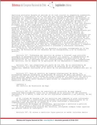 Biblioteca del Congreso Nacional de Chile - www.leychile.cl - documento generado el 29-Abr-2014
servicios provistos durante el periodo en el cual ocurrió la respectiva suspensión,
alteración o interrupción. En el caso que, por razones debidamente fundadas, el
descuento y/o indemnización no se incluya en el documento de cobro más próximo, el
proveedor del servicio deberá aplicar sobre los montos a descontar y/o indemnizar,
según sea el caso, la misma reajustabilidad y tasa de interés que aplique en los
casos de mora o retraso del suscriptor en el pago de su documento de cobro. Lo
anterior, sin perjuicio de la responsabilidad infraccional que en cada caso pudiera
proceder, por no dar cumplimiento a la disposición citada en el inciso anterior.
Tratándose de suscriptores de prepago, los descuentos a que se refiere el
presente artículo se efectuarán mediante la prórroga del periodo de vigencia del
saldo al momento del inicio de la suspensión, interrupción o alteración del
servicio, a razón de un día adicional de vigencia de la recarga correspondiente por
cada día de suspensión, interrupción o alteración que resulte de aplicar la
fórmula prevista en el primer inciso del presente artículo. Para efectos del
cálculo de la indemnización, no existiendo un cargo fijo que permita determinar con
exactitud el valor de la tarifa mensual del servicio, esta última corresponderá al
promedio de consumo de los últimos tres meses, en base a la suma del valor de las
recargas efectuadas en cada uno de dichos meses. Tratándose de suscriptores nuevos,
se deberá considerar el o los meses que lleve como usuario en el servicio. El
descuento y la indemnización deberán hacerse efectivos en un plazo máximo de 72
horas una vez finalizada la suspensión, interrupción o alteración del servicio y
definida su procedencia en el caso de la indemnización; de lo contrario, y respecto
de esta última, aplicará lo concerniente a intereses y eventuales reajustes,
mencionado en el inciso anterior.
Lo anterior, sin perjuicio de los derechos y acciones contemplados en la Ley
Nº19.496, de Protección de los Derechos de los Consumidores, y en la normativa
general.
Artículo 55º. Tratándose del servicio de acceso a Internet cuya provisión
contemple la permanente movilidad del suscriptor y/o usuario, la Subsecretaría de
Telecomunicaciones dictará la normativa técnica específica para efectos de la
determinación de los afectados por las interrupciones, alteraciones y suspensiones
del servicio, con el objeto de la aplicación de los descuentos e indemnizaciones.
Artículo 56º. Las alegaciones por parte de los ISP, de la concurrencia de
hecho fortuito y/o fuerza mayor para efectos de eximirse de la obligación de
indemnizar, deberán realizarse en el marco de los procedimientos establecidos por la
ley.
Artículo 57º. Para el servicio de roaming internacional de datos, los
proveedores deberán establecer un mecanismo de control de gasto que permita al
usuario conocer su nivel de consumo en línea y suspender el suministro del servicio.
Este mecanismo deberá incluir la notificación previa al suscriptor y/o usuario y
permitirle abonar el monto necesario para evitar la suspensión o restablecer el
suministro del mismo.
CAPÍTULO V
Del Servicio de Televisión de Pago
Artículo 58º. El contrato de suministro de televisión de pago deberá
referirse explícitamente, junto con lo señalado en el artículo 14º del presente
reglamento, a lo menos, a cada uno de los siguientes elementos y sus precios, de ser
el caso:
a) El listado de canales y de los servicios que componen el plan contratado;
b) Información y condiciones relacionadas con posibles modificaciones en la
cantidad y tipo de canales incluidos en el plan contratado y eventuales
compensaciones producto de lo anterior;
c) Servicios de bloqueo de contenidos, aplicaciones o servicios a petición
expresa del usuario o servicios de control parental; y
d) Otras prestaciones propias del servicio, incluyendo siempre todas aquellas
que generen cobros al suscriptor.
Artículo 59º. El acceso a servicios cuyos precios no estén incluidos dentro
 
