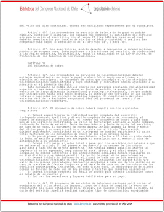 Biblioteca del Congreso Nacional de Chile - www.leychile.cl - documento generado el 29-Abr-2014
del valor del plan contratado, deberá ser habilitado expresamente por el suscriptor.
Artículo 60º. Los proveedores de servicio de televisión de pago no podrán
cambiar, sustituir o eliminar, los canales que componen el suministro del servicio
sin previo aviso al suscriptor, con al menos 20 días hábiles, caso en el cual
deberán reemplazarlos por canales de similar calidad y contenido o realizar las
compensaciones según lo establecido en el artículo 58º, literal b).
Artículo 61º. Los suscriptores tendrán derecho a descuentos e indemnizaciones
producto de suspensiones, interrupciones o alteraciones del servicio, de conformidad
a las reglas generales, en particular, según lo establecido en la Ley Nº19.496, de
Protección de los Derechos de los Consumidores.
CAPÍTULO VI
Del Documento de Cobro
Artículo 62º. Los proveedores de servicios de telecomunicaciones deberán
entregar mensualmente, en soporte papel o electrónico según sea el caso, a
elección del suscriptor, un documento de cobro que contemple el o los servicios de
telecomunicaciones suministrados y cuyo contenido y estructura deberá ajustarse a lo
previsto en el presente capítulo.
Este documento no podrá incluir cobros por servicios prestados con anterioridad
superior a tres meses, contados desde su fecha de emisión, a excepción de los
servicios de larga distancia internacional y roaming internacional, los que podrán
ser incorporados hasta seis meses después, lo anterior sin perjuicio de los cargos
totales o parciales por concepto de saldos impagos. El cumplimiento del plazo
anterior será de la exclusiva responsabilidad del proveedor del servicio de
telecomunicaciones respectivo.
Artículo 63º. El documento de cobro deberá cumplir con los siguientes
requisitos:
a) Deberá especificarse la individualización completa del suscriptor
incluyendo nombres, apellidos y dirección completa de envío del documento, el
número de suscriptor si lo hubiere, el número del documento de cobro y para cada
uno de los servicios contratados, el ciclo de facturación asociado al monto cobrado,
indicando la fecha de emisión, fecha de vencimiento y fecha de corte del servicio,
en caso de no pago. El documento de cobro deberá incluir además la fecha y monto
del último pago y un cuadro gráfico o una tabla con el título "Facturación
últimos seis meses", consistente en un histograma de consumo equivalente al valor
total facturado en los documentos de cobro de los seis últimos meses;
b) No podrá poseer una fecha de vencimiento inferior a 20 días corridos desde
la fecha de emisión y deberá ser entregada al suscriptor con al menos 10 días de
anticipación a su vencimiento;
c) Deberá informarse el valor total a pagar por los servicios contratados a que
se refiere el artículo 2º del presente reglamento y un resumen de los cobros
asociados a cada uno de dichos servicios, indicándose además aquellos afectos al
impuesto al valor agregado, desglosando el total afecto y el total exento. La
inclusión de cobros diferentes a los anteriormente señalados deberá realizarse en
un ítem distinto y se deberá permitir la opción de pagar éstos separadamente;
d) Deberá incluir la información adicional de cada uno de los servicios de
telecomunicaciones referidos en este reglamento, incluyendo los cargos fijos y/o
valor de los planes contratados, descuentos asociados a cada uno de los servicios en
caso de tratarse de Ofertas Conjuntas y el detalle de cada uno de los cobros de los
servicios paquetizados, incluyendo, en este último caso, la desagregación de dichos
cobros en función de cada uno de los precios y tarifas que resulten aplicables;
e) Deberá informar respecto del medio de acceso para obtener información sobre
el detalle de su cuenta; y
f) Indicar los mecanismos y lugares habilitados para su pago.
Artículo 64º. El proveedor de servicios de telecomunicaciones podrá cortar el
suministro del o los servicios impagos, luego de 5 días de cumplida la fecha de
vencimiento del plazo establecido para su pago, sin haberse verificado el mismo. El
corte del servicio impedirá realizar cualquier tipo de comunicación, exceptuadas
 