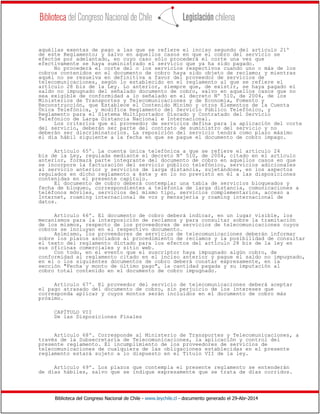Biblioteca del Congreso Nacional de Chile - www.leychile.cl - documento generado el 29-Abr-2014
aquéllas exentas de pago a las que se refiere el inciso segundo del artículo 21º
de este Reglamento; y salvo en aquellos casos en que el cobro del servicio se
efectúe por adelantado, en cuyo caso sólo procederá el corte una vez que
efectivamente se haya suministrado el servicio que ya ha sido pagado.
No procederá el corte del o los servicios respectivos cuando uno o más de los
cobros contenidos en el documento de cobro haya sido objeto de reclamo; y mientras
aquél no se resuelva en definitiva a favor del proveedor de servicios de
telecomunicaciones, según lo establecido en el reglamento al que se refiere el
artículo 28 bis de la Ley. Lo anterior, siempre que, de existir, se haya pagado el
saldo no impugnado del señalado documento de cobro, salvo en aquellos casos que no
sea exigible de conformidad a lo señalado en el decreto Nº 510, de 2004, de los
Ministerios de Transportes y Telecomunicaciones y de Economía, Fomento y
Reconstrucción, que Establece el Contenido Mínimo y otros Elementos de la Cuenta
Única Telefónica, y modifica Reglamento del Servicio Público Telefónico, y
Reglamento para el Sistema Multiportador Discado y Contratado del Servicio
Telefónico de Larga Distancia Nacional e Internacional.
Los criterios que el proveedor de servicios defina para la aplicación del corte
del servicio, deberán ser parte del contrato de suministro del servicio y no
deberán ser discriminatorios. La reposición del servicio tendrá como plazo máximo
el día hábil siguiente a la fecha en que se pague el documento de cobro impago.
Artículo 65º. La cuenta única telefónica a que se refiere el artículo 24
bis de la Ley, regulada mediante el decreto Nº 510, de 2004, citado en el artículo
anterior, formará parte integrante del documento de cobro en aquellos casos en que
se incorpore la facturación del servicio público telefónico, servicios adicionales
al servicio anterior y servicios de larga distancia, sujetándose, en los aspectos
regulados en dicho reglamento a éste y en lo no previsto en él a las disposiciones
contenidas en el presente capítulo.
El documento de cobro deberá contemplar una tabla de servicios bloqueados y
fecha de bloqueo, correspondientes a telefonía de larga distancia, comunicaciones a
teléfonos móviles, servicios del mismo tipo, servicios complementarios, acceso a
Internet, roaming internacional de voz y mensajería y roaming internacional de
datos.
Artículo 66º. El documento de cobro deberá indicar, en un lugar visible, los
mecanismos para la interposición de reclamos y para consultar sobre la tramitación
de los mismos, respecto de los proveedores de servicios de telecomunicaciones cuyos
cobros se incluyan en el respectivo documento.
Asimismo, los proveedores de servicios de telecomunicaciones deberán informar
sobre los plazos asociados al procedimiento de reclamos y la posibilidad de consultar
el texto del reglamento dictado para los efectos del artículo 28 bis de la ley en
sus oficinas comerciales y sitio web.
Con todo, en el evento que el suscriptor haya impugnado algún cobro, de
conformidad al reglamento citado en el inciso anterior y pague el saldo no impugnado,
en el o los siguientes documentos de cobro deberá constar expresamente, en la
sección "Fecha y monto de último pago", la cantidad pagada y su imputación al
cobro total contenido en el documento de cobro impugnado.
Artículo 67º. El proveedor del servicio de telecomunicaciones deberá aceptar
el pago atrasado del documento de cobro, sin perjuicio de los intereses que
corresponda aplicar y cuyos montos serán incluidos en el documento de cobro más
próximo.
CAPÍTULO VII
De las Disposiciones Finales
Artículo 68º. Corresponde al Ministerio de Transportes y Telecomunicaciones, a
través de la Subsecretaría de Telecomunicaciones, la aplicación y control del
presente reglamento. El incumplimiento de los proveedores de servicios de
telecomunicaciones de cualquiera de las obligaciones establecidas en el presente
reglamento estará sujeto a lo dispuesto en el Título VII de la ley.
Artículo 69º. Los plazos que contempla el presente reglamento se entenderán
de días hábiles, salvo que se indique expresamente que se trata de días corridos.
 