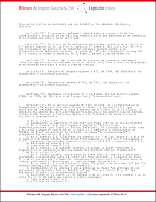 Biblioteca del Congreso Nacional de Chile - www.leychile.cl - documento generado el 29-Abr-2014
Para estos efectos se entenderá que son inhábiles los sábados, domingos y
festivos.
Artículo 70º. El presente reglamento deberá estar a disposición de los
suscriptores y usuarios en las oficinas comerciales de los proveedores de servicios
de telecomunicaciones y en su sitio web.
Artículo 71º. En virtud de la obligación de informar prevista en el artículo
37º inciso segundo de la ley y en el artículo 6º letra k) del DLNº1.762, de 1977,
los proveedores de servicios de telecomunicaciones deberán enviar a la
Subsecretaría de Telecomunicaciones, a través del STI, la información contemplada
en la normativa sobre la materia, en la forma y periodicidad establecida.
Artículo 72º. A partir de la entrada en vigencia del presente reglamento,
todas las expresiones contempladas en la normativa, referidas a usuarios de prepago,
se entenderán referidas a suscriptores de prepago.
Artículo 73º. Derógase el decreto supremo Nº425, de 1996, del Ministerio de
Transportes y Telecomunicaciones.
Artículo 74º. Derógase el decreto Nº742, de 2003, del Ministerio de
Transportes y Telecomunicaciones.
Artículo 75º. Deróganse el artículo 8º y el Título III del decreto supremo
Nº484, de 2007, del Ministerio de Transportes y Telecomunicaciones.
Artículo 76º. En el decreto supremo Nº 510, de 2004, de los Ministerios de
Transportes y Telecomunicaciones y Economía, Fomento y Reconstrucción, que
establece el Contenido Mínimo y Otros Elementos de la Cuenta Única Telefónica, y
modifica Reglamento del Servicio Público Telefónico, y Reglamento para el Sistema
Multiportador Discado y Contratado del Servicio Telefónico de Larga Distancia
Nacional e Internacional:
a) En el artículo 2º:
1. Reemplácese la expresión "cinco (5)" por "tres (3)" de su inciso primero;
2. En el numeral 2.1, sustitúyase la expresión "Servicios de
Telecomunicaciones" por "Servicio Público Telefónico, Adicionales a los anteriores
y de Larga Distancia" contenida en la letra a) y agréguese a continuación de
"Código de Área" contenida en la letra b), la frase "si correspondiere" y
elimínense las letras c), d) y e);
3. En el numeral 2.2, elimínense los números 6 y 7 de las letras A) y B) y en
el número 9 de ambas letras reemplácese "(corresponde a 7+8)" por "(corresponde a
5+8)"; suprímanse los párrafos segundo y tercero en el 2.2.1 y elimínese el 2.2.3;
4. Elimínese el numeral 2.3;
5. Suprímase el numeral 2.4;
6. En el numeral 2.5, párrafo tercero, elimínese la frase "conforme lo
dispuesto en el artículo 53 del Reglamento del Servicio Público Telefónico,".
b) En el artículo 3º:
1. En el inciso primero, sustitúyase la frase "dos (2) cuerpos o secciones
claramente diferenciados entre sí; uno," por "una sección", y elimínese la frase
", y otro, que entrega información indispensable al suscriptor o cliente sobre su
cuenta, cómo pagarla, dónde hacerlo, cómo reclamar, entre otras".
2. En el numeral 3.1 sustitúyase la frase "El primer cuerpo o sección" por "La
sección que explique cada uno de los conceptos".
3. Reemplácese en su numeral 1 de la letra A) la frase "el artículo 26 del
Reglamento del Servicio Público Telefónico" por "los artículos 14º y 32º del
Reglamento de Servicios de Telecomunicaciones".
4. Elimínese en el número 3.1 el numeral 6 de la letra A) y el numeral 5 de la
letra B); y los párrafos que siguen a dichos numerales;
5. Suprímase el número 3.2;
c) Elimínese el artículo 7º;
 