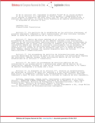 Biblioteca del Congreso Nacional de Chile - www.leychile.cl - documento generado el 29-Abr-2014
d) En el artículo 10º, suprímase la palabra "tres" de su inciso primero;
e) En el artículo 11º, suprímase el inciso primero y reemplácese en el
inciso segundo la expresión "En este caso," por "En caso que se proporcione, a
elección del suscriptor, la Cuenta Única Telefónica en soporte electrónico,";
f) Elimínese el artículo 12 bis.
CAPÍTULO VIII
Disposiciones Transitorias
Artículo 1º. Sin perjuicio de lo establecido en los artículos siguientes, el
presente reglamento comenzará a regir transcurridos 120 días corridos, contados
desde la fecha de su publicación en el Diario Oficial.
Artículo 2º. Dentro del plazo señalado en el artículo precedente, los
proveedores de servicios públicos de voz deberán informar a sus suscriptores
respecto de las autorizaciones, habilitaciones e inhabilitaciones incorporadas en
este reglamento que no hayan sido incluidas al momento de la contratación. Dicha
información deberá ser enviada al suscriptor conjuntamente con el documento de
cobro e indicará todas las autorizaciones, habilitaciones e inhabilitaciones
disponibles y el estado en el que se encuentra cada una a la fecha de envío de
ésta. Además, deberá informar los canales dispuestos para las futuras
habilitaciones e inhabilitaciones.
Artículo 3º. Los proveedores de servicios de telecomunicaciones que hayan
incluido mecanismos de control de gasto en sus contratos, sin autorización expresa
del suscriptor, deberán recabar dicha autorización dentro de los 120 días
establecidos en el artículo 1º transitorio.
Artículo 4º. En tanto los proveedores de servicios públicos de voz
diferencien en sus planes precios o prestaciones según red de destino de la
comunicación, deberán informar en cada una de dichas comunicaciones si el número
de destino corresponde a la misma red u otra.
Artículo 5º. Lo dispuesto en el artículo 57º, relativo al establecimiento
del mecanismo de control de gasto ahí señalado y a las factibilidades del mismo
para evitar la suspensión o permitir el restablecimiento del servicio referido,
comenzará a regir 90 días corridos desde la entrada en vigencia de este reglamento.
Anótese, regístrese, tómese razón, comuníquese y publíquese en el Diario
Oficial.- SEBASTIÁN PIÑERA ECHENIQUE, Presidente de la República.- Pedro Pablo
Errázuriz Domínguez, Ministro de Transportes y Telecomunicaciones.- Félix de
Vicente Mingo, Ministro de Economía, Fomento y Turismo.
Lo que transcribo para su conocimiento.- Saluda atentamente a Ud., Jorge Molina
Osorio, Subsecretario de Telecomunicaciones Subrogante.
 