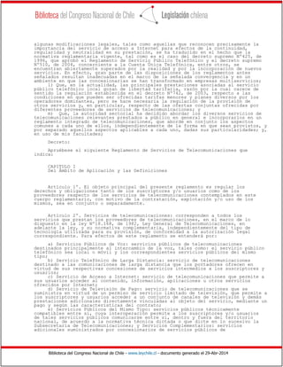 Biblioteca del Congreso Nacional de Chile - www.leychile.cl - documento generado el 29-Abr-2014
algunas modificaciones legales, tales como aquellas que reconocen precisamente la
importancia del servicio de acceso a Internet para efectos de la continuidad,
regularidad y neutralidad en su prestación, se ha traducido en el hecho que la
normativa reglamentaria vigente, tal como es el caso del decreto supremo Nº425, de
1996, que aprobó el Reglamento de Servicio Público Telefónico y el decreto supremo
Nº510, de 2004, concerniente a la Cuenta Única Telefónica, entre otros, se
encuentran abiertamente superados por la realidad y por la incorporación de nuevos
servicios. En efecto, gran parte de las disposiciones de los reglamentos antes
señalados resultan inadecuadas en el marco de la señalada convergencia y en un
ambiente en que las concesionarias se han transformado en empresas multiservicios;
l) Que, en la actualidad, las principales prestaciones asociadas al servicio
público telefónico local gozan de libertad tarifaria, razón por la cual carece de
sentido la regulación establecida en el decreto Nº742, de 2003, respecto a las
condiciones en que pueden ser ofrecidas tarifas menores y planes diversos por los
operadores dominantes, pero se hace necesaria la regulación de la provisión de
otros servicios y, en particular, respecto de las ofertas conjuntas ofrecidas por
diferentes proveedores de servicios de telecomunicaciones; y
m) Que, la autoridad sectorial ha decidido abordar los diversos servicios de
telecomunicaciones relevantes prestados a público en general e incorporarlos en un
reglamento integrado de telecomunicaciones, que aborde en conjunto los aspectos
comunes a cada uno de ellos, independientemente de la forma en que sean provistos, y
por separado aquellos aspectos aplicables a cada uno, dadas sus particularidades; y,
en uso de mis facultades;
Decreto:
Apruébese el siguiente Reglamento de Servicios de Telecomunicaciones que
indica:
CAPITULO I
Del Ámbito de Aplicación y las Definiciones
Artículo 1º. El objeto principal del presente reglamento es regular los
derechos y obligaciones tanto de los suscriptores y/o usuarios como de los
proveedores respecto de los servicios de telecomunicaciones contemplados en este
cuerpo reglamentario, con motivo de la contratación, explotación y/o uso de los
mismos, sea en conjunto o separadamente.
Artículo 2º. Servicios de telecomunicaciones: corresponden a todos los
servicios que prestan los proveedores de telecomunicaciones, en el marco de lo
dispuesto en la ley Nº18.168, de 1982, Ley General de Telecomunicaciones, en
adelante la ley, y su normativa complementaria, independientemente del tipo de
tecnología utilizada para su provisión, de conformidad a la autorización legal
correspondiente. Para efectos de este reglamento se entenderá por:
a) Servicios Públicos de Voz: servicios públicos de telecomunicaciones
destinados principalmente al intercambio de la voz, tales como: el servicio público
telefónico sea local o móvil y los correspondientes servicios públicos del mismo
tipo;
b) Servicio Telefónico de Larga Distancia: servicio de telecomunicaciones
destinado a las comunicaciones de larga distancia que los portadores ofrecen en
virtud de sus respectivas concesiones de servicios intermedios a los suscriptores y
usuarios;
c) Servicio de Acceso a Internet: servicio de telecomunicaciones que permite a
sus usuarios acceder al contenido, información, aplicaciones u otros servicios
ofrecidos por Internet;
d) Servicio de Televisión de Pago: servicio de telecomunicaciones que se
suministra en virtud de un permiso de servicio limitado de televisión, que permite a
los suscriptores y usuarios acceder a un conjunto de canales de televisión y demás
prestaciones adicionales directamente vinculadas al objeto del servicio, mediante un
pago y según las características del contrato;
e) Servicios Públicos del Mismo Tipo: servicios públicos técnicamente
compatibles entre sí, cuya interoperación permite a los suscriptores y/o usuarios
de tales servicios públicos comunicarse entre sí, dentro y fuera del territorio
nacional, de acuerdo a la normativa técnica dictada o que dicte en lo sucesivo la
Subsecretaría de Telecomunicaciones; y Servicios Complementarios: servicios
adicionales suministrados por concesionarios de servicios públicos de
 