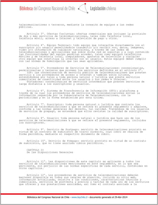 Biblioteca del Congreso Nacional de Chile - www.leychile.cl - documento generado el 29-Abr-2014
telecomunicaciones o terceros, mediante la conexión de equipos a las redes
públicas.
Artículo 3º. Ofertas Conjuntas: ofertas comerciales que incluyen la provisión
de dos o más servicios de telecomunicaciones, tales como telefonía local,
telefonía móvil, acceso a Internet y televisión de pago u otros.
Artículo 4º. Equipo Terminal: todo equipo que interactúa directamente con el
suscriptor y/o usuario permitiéndole transmitir y/o recibir voz, datos, imágenes,
video y/o información de cualquier naturaleza, a través de las redes de
telecomunicaciones y aplicaciones que sobre dicha red se soportan y a cuyo contenido
las funcionalidades del equipo permitan acceder, tales como equipos telefónicos
móviles y de telefonía local, computadores, aparatos de televisión y cualquier
otro equipo que constituya la interfaz con el usuario. Estos equipos deben cumplir
con las normas de homologación que les sean aplicables.
Artículo 5º. Proveedores de Servicios de Telecomunicaciones: concesionarias,
permisionarias y terceros que proveen los servicios definidos en el artículo 2º.
ISP: las concesionarias de servicio público de telecomunicaciones que presten
servicio a los proveedores de acceso a Internet y también estos últimos,
entendiéndose por tales a toda persona natural o jurídica que preste servicios
comerciales de conectividad entre los usuarios o sus redes e Internet.
Portadores: concesionarias de servicios intermedios que presten servicios de
larga distancia a los suscriptores y usuarios.
Artículo 6º. Sistema de Transferencia de Información (STI): plataforma a
través de la cual los proveedores de servicios de telecomunicaciones envían la
información requerida por la Subsecretaría de Telecomunicaciones, con la
periodicidad y en la forma establecida por esta última.
Artículo 7º. Suscriptor: toda persona natural o jurídica que contrata los
servicios de telecomunicaciones a que se refiere el presente reglamento o adquiere,
conforme a las normas generales del derecho, tal calidad. Tratándose de los usuarios
de servicios de prepago, se entenderá que ellos revisten la calidad de suscriptores.
Artículo 8º. Usuario: toda persona natural o jurídica que hace uso de los
servicios de telecomunicaciones a que se refiere el presente reglamento, incluidos
los suscriptores.
Artículo 9º. Servicio de Postpago: servicio de telecomunicaciones provisto en
virtud de un contrato de suministro de tracto sucesivo, cuyo cobro se realiza de
forma periódica, mediante el respectivo documento de cobro.
Artículo 10º. Servicio de Prepago: servicio provisto en virtud de un contrato
de suministro, que no tiene asociado cobros periódicos.
CAPÍTULO II
De las Disposiciones Generales
Artículo 11º. Las disposiciones de este capítulo se aplicarán a todos los
servicios de telecomunicaciones mencionados en este reglamento, en lo que sea
pertinente, sin perjuicio de las normas específicas de cada servicio, contenidas en
otros capítulos.
Artículo 12º. Los proveedores de servicios de telecomunicaciones deberán
mantener disponible en todos sus canales de atención, incluido su sitio web,
información actualizada, relativa a las condiciones, características técnicas y
comerciales, servicios de postventa y precios y tarifas de cada uno de los servicios
que ofrecen y sus prestaciones asociadas, así como el contrato asociado a la
 