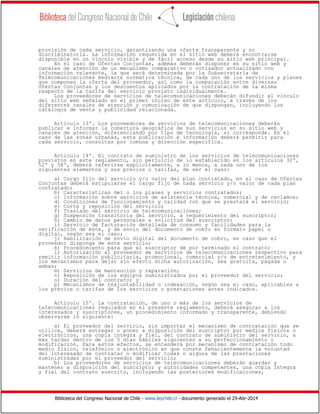 Biblioteca del Congreso Nacional de Chile - www.leychile.cl - documento generado el 29-Abr-2014
provisión de cada servicio, garantizando una oferta transparente y no
discriminatoria. La información requerida en el sitio web deberá encontrarse
disponible en un vínculo visible y de fácil acceso desde su sitio web principal.
En el caso de Ofertas Conjuntas, además deberán disponer en su sitio web y
canales de atención de un mecanismo comparativo o cotizador actualizado con
información relevante, la que será determinada por la Subsecretaría de
Telecomunicaciones mediante normativa técnica, de cada uno de los servicios y planes
que componen la oferta del proveedor, así como la comparación entre diversas
Ofertas Conjuntas y los descuentos aplicados por la contratación de la misma
respecto de la tarifa del servicio provisto individualmente.
Los proveedores de servicios de telecomunicaciones deberán difundir el vínculo
del sitio web señalado en el primer inciso de este artículo, a través de los
diferentes canales de atención y comunicación de que dispongan, incluyendo los
catálogos de venta y publicidad relacionada.
Artículo 13º. Los proveedores de servicios de telecomunicaciones deberán
publicar e informar la cobertura geográfica de sus servicios en su sitio web y
canales de atención, diferenciando por tipo de tecnología, si corresponde. En el
caso de las zonas urbanas, esta publicación e información deberá permitir para
cada servicio, consultas por comuna y dirección específica.
Artículo 14º. El contrato de suministro de los servicios de telecomunicaciones
previstos en este reglamento, sin perjuicio de lo establecido en los artículos 32º,
52º y 58º, deberá referirse explícitamente, a lo menos, a cada uno de los
siguientes elementos y sus precios o tarifas, de ser el caso:
a) Cargo fijo del servicio y/o valor del plan contratado, en el caso de Ofertas
Conjuntas deberá estipularse el cargo fijo de cada servicio y/o valor de cada plan
contratado;
b) Características del o los planes y servicios contratados;
c) Información sobre servicios de asistencia técnica, comercial y de reclamos;
d) Condiciones de funcionamiento y calidad con que se prestará el servicio;
e) Corte y reposición del servicio;
f) Traslado del servicio de telecomunicaciones;
g) Suspensión transitoria del servicio, a requerimiento del suscriptor;
h) Cambio de datos personales a solicitud del suscriptor;
i) Servicio de facturación detallada de consumo y facilidades para la
verificación de éste, y de envío del documento de cobro en formato papel o
digital, según sea el caso;
j) Habilitación de envío digital del documento de cobro, en caso que el
proveedor disponga de este servicio;
k) Procedimiento para que el suscriptor dé por terminado el contrato;
l) Autorización al proveedor de servicios de telecomunicaciones respectivo para
remitir información publicitaria, promocional, comercial y/o de entretenimiento, y
los mecanismos para dejar sin efecto dicha autorización, sea gratuita, pagada o
ambas;
m) Servicios de mantención y reparación;
n) Reposición de los equipos suministrados por el proveedor del servicio;
o) Duración del contrato; y
p) Mecanismos de reajustabilidad o indexación, según sea el caso, aplicables a
los precios o tarifas de los servicios o prestaciones antes indicados.
Artículo 15º. La contratación, de uno o más de los servicios de
telecomunicaciones regulados en el presente reglamento, deberá asegurar a los
interesados y suscriptores, un procedimiento informado y transparente, debiendo
observarse lo siguiente:
a) El proveedor del servicio, sin importar el mecanismo de contratación que se
utilice, deberá entregar o poner a disposición del suscriptor por medios físicos o
electrónicos, una copia íntegra y fiel, del contrato de suministro del servicio, a
más tardar dentro de los 5 días hábiles siguientes a su perfeccionamiento o
modificación. Para estos efectos, se entenderá por mecanismo de contratación todo
medio físico, telefónico o electrónico en que conste fehacientemente la voluntad
del interesado de contratar o modificar todas o alguna de las prestaciones
suministradas por el proveedor del servicio;
b) Los proveedores de servicios de telecomunicaciones deberán guardar y
mantener a disposición del suscriptor y autoridades competentes, una copia íntegra
y fiel del contrato suscrito, incluyendo las posteriores modificaciones,
 