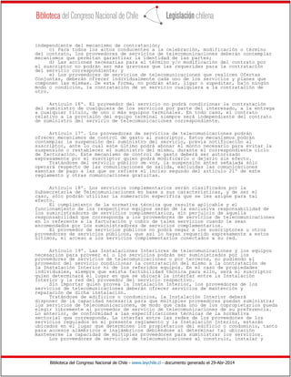 Biblioteca del Congreso Nacional de Chile - www.leychile.cl - documento generado el 29-Abr-2014
independiente del mecanismo de contratación;
c) Para todos los actos conducentes a la celebración, modificación o término
del contrato, los proveedores de servicios de telecomunicaciones deberán contemplar
mecanismos que permitan garantizar la identidad de las partes;
d) Las acciones necesarias para el término y/o modificación del contrato por
el suscriptor no podrán ser más gravosas que las requeridas para la contratación
del servicio correspondiente; y
e) Los proveedores de servicios de telecomunicaciones que realicen Ofertas
Conjuntas, deberán ofrecer individualmente cada uno de los servicios y planes que
componen las mismas. De esta forma, no podrán atar, ligar o supeditar, bajo ningún
modo o condición, la contratación de un servicio cualquiera a la contratación de
otro.
Artículo 16º. El proveedor del servicio no podrá condicionar la contratación
del suministro de cualquiera de los servicios por parte del interesado, a la entrega
a cualquier título, de uno o más equipos terminales. En todo caso, el contrato
relativo a la provisión del equipo terminal siempre será independiente del contrato
de suministro del servicio de telecomunicaciones correspondiente.
Artículo 17º. Los proveedores de servicios de telecomunicaciones podrán
ofrecer mecanismos de control de gasto al suscriptor. Estos mecanismos podrán
contemplar la suspensión del suministro del servicio, previa notificación al
suscriptor, ante lo cual este último podrá abonar el monto necesario para evitar la
suspensión o restablecer el suministro del mismo, durante el correspondiente ciclo
de facturación. Este mecanismo de control de gasto deberá ser autorizado
expresamente por el suscriptor quien podrá modificarlo o dejarlo sin efecto.
Tratándose del servicio público de voz, la suspensión antes señalada sólo
operará respecto de las comunicaciones de salida, excluidas las comunicaciones
exentas de pago a las que se refiere el inciso segundo del artículo 21º de este
reglamento y otras comunicaciones gratuitas.
Artículo 18º. Los servicios complementarios serán clasificados por la
Subsecretaría de Telecomunicaciones en base a sus características, y de ser el
caso, sólo podrán utilizar la numeración específica que se les asigne para tal
efecto.
El cumplimiento de la normativa técnica que resulte aplicable y el
funcionamiento de los respectivos equipos serán de la exclusiva responsabilidad de
los suministradores de servicios complementarios, sin perjuicio de aquella
responsabilidad que corresponda a los proveedores de servicios de telecomunicaciones
en lo referente a la facturación y cobro de tales servicios cuando le sean
encomendados por los suministradores de servicios complementarios.
El proveedor de servicios públicos no podrá negar a los suscriptores u otros
proveedores de servicios públicos, que así lo hayan requerido expresamente a estos
últimos, el acceso a los servicios complementarios conectados a su red.
Artículo 19º. Las Instalaciones Interiores de telecomunicaciones y los equipos
necesarios para proveer el o los servicios podrán ser suministrados por los
proveedores de servicios de telecomunicaciones o por terceros, no pudiendo el
proveedor del servicio condicionar la contratación del mismo a la contratación de
la Instalación Interior ni de los referidos equipos. En el caso de propiedades
individuales, siempre que exista factibilidad técnica para ello, será el suscriptor
quien determinará el lugar en que se ubicará la interfaz entre la Instalación
Interior y la red del proveedor del servicio respectivo.
Sin importar quien provea la Instalación Interior, los proveedores de los
servicios de telecomunicaciones deberán ofrecer servicios de mantención y
reparación de dicha instalación.
Tratándose de edificios o condominios, la Instalación Interior deberá
disponer de la capacidad necesaria para que múltiples proveedores puedan suministrar
los servicios de telecomunicaciones, de modo que cada uno de los copropietarios pueda
elegir libremente al proveedor de servicio de telecomunicaciones de su preferencia.
Lo anterior, de conformidad a las especificaciones técnicas de la normativa
sectorial que corresponda. La interfaz entre las redes de los proveedores de los
servicios regulados en el presente reglamento y la Instalación Interior, estarán
ubicados en el lugar que determinen los propietarios del edificio o condominio, tanto
para accesos alámbricos e inalámbricos debiéndose al determinar tal ubicación
mantenerse la capacidad de múltiples proveedores para suministrar los servicios.
Los proveedores de servicios de telecomunicaciones al construir, instalar y
 
