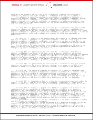 Biblioteca del Congreso Nacional de Chile - www.leychile.cl - documento generado el 29-Abr-2014
configurar el elemento de interfaz y la Instalación Interior en edificios o
condominios, deberán dar cumplimiento a lo establecido en el inciso anterior.
Para efectos de este Reglamento, se entenderá por Instalación Interior al
conjunto de equipos, cables, líneas, tableros, cajas terminales, tuberías, ductos,
distribución aérea y subterránea y otros elementos necesarios para conectar el
equipo terminal con la red del proveedor de servicios de telecomunicaciones. Las
Instalaciones Interiores deben cumplir con las normas técnicas y de homologación
que les sean aplicables.
Artículo 20º. Los proveedores de servicios de telecomunicaciones sólo podrán
cobrar por visitas de diagnóstico y/o de reparaciones que estén respaldadas por
cualquier mecanismo en el que conste la voluntad expresa del suscriptor. En el caso
que las Instalaciones Interiores sean suministradas por el proveedor del servicio de
telecomunicaciones, éste podrá cobrar sólo cuando la falla sea imputable al
suscriptor.
Artículo 21º. El suscriptor es responsable, de acuerdo a las reglas generales,
del pago de aquellas prestaciones y/o comunicaciones a que se acceda o que se
efectúen mediante sus equipos terminales, con excepción de las exentas de pago de
acuerdo al contrato respectivo y a la normativa. Los proveedores no podrán cobrar
por los servicios no provistos.
Estarán exentas de pago aquellas comunicaciones efectuadas por el usuario de
servicios públicos de voz, destinados a los niveles especiales de servicios de
emergencia y otros definidos por la normativa.
Artículo 22º. Los proveedores de servicios de telecomunicaciones deberán
ofrecer facilidades que permitan al suscriptor y usuario verificar el consumo
realizado, mediante el acceso a la información desagregada sobre consumo, por medios
a distancia y presenciales, informando su costo de ser el caso. Esta información
deberá estar actualizada, a lo menos, con información al día, hábil o inhábil,
anterior al consultado. Esta última exigencia, no aplicará tratándose de roaming
internacional de voz, mensajería y datos; y larga distancia.
Artículo 23º. Los proveedores de servicios de telecomunicaciones que provean
servicios en modalidad de prepago deberán informar a sus usuarios de los plazos
dispuestos para la utilización de la carga inicial y sus posteriores recargas.
Artículo 24º. Los datos personales de suscriptores y usuarios recabados por
los proveedores de servicios de telecomunicaciones con motivo de la contratación y
suministro de los servicios de telecomunicaciones regulados en el presente
reglamento, sólo podrán utilizarse para los fines específicos asociados a la
prestación del servicio, debiendo someterse en el tratamiento de tales datos a lo
previsto al efecto en la Ley Nº19.628, Sobre Protección de la Vida Privada.
Artículo 25º. El traslado de los servicios de telecomunicaciones por cambio de
domicilio, lo solicitará el suscriptor al proveedor respectivo, el cual deberá
informar dentro de 5 días hábiles, la factibilidad, oportunidad y costo del mismo.
Artículo 26º. El suscriptor podrá poner término al contrato de suministro de
cualesquiera de los servicios de telecomunicaciones incluidos en el presente
reglamento, en todo momento, notificando de ello al proveedor de servicios de
telecomunicaciones correspondiente, el que deberá poner término a la provisión del
servicio dentro del plazo de 1 día hábil a contar del requerimiento. A partir de
esa fecha dejarán de devengarse los cargos fijos asociados a los servicios cuya
contratación se haya finalizado, y en el caso que el proveedor haya cobrado tales
cargos en forma adelantada, deberá realizar las devoluciones proporcionales
correspondientes.
Los proveedores de servicios de telecomunicaciones no podrán realizar acciones
que dificulten el término del contrato.
Tratándose de sucesión por causa de muerte y para efectos de poner término al
contrato de la especie bastará que la comunidad hereditaria en su conjunto o
mediante el otorgamiento de un poder simple a uno de sus miembros o un tercero,
requiera dicho término, acompañando el correspondiente certificado de defunción y
copia de la libreta de familia correspondiente.
 