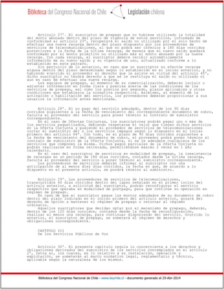 Biblioteca del Congreso Nacional de Chile - www.leychile.cl - documento generado el 29-Abr-2014
Artículo 27º. El suscriptor de prepago que no hubiese utilizado la totalidad
del monto abonado dentro del plazo de vigencia de estos servicios, informado de
conformidad al artículo 23º, recuperará el saldo no utilizado por el solo hecho de
efectuar una nueva recarga dentro del plazo dispuesto por los proveedores de
servicios de telecomunicaciones, el que no podrá ser inferior a 180 días corridos
posteriores a la fecha de la última recarga, de manera que el nuevo saldo quedará
conformado por el monto primitivo no utilizado más el monto abonado por la nueva
recarga. Con cada recarga, el suscriptor deberá recibir automáticamente
información de su nuevo saldo y su vigencia de uso, actualizado conforme a lo
establecido en este párrafo.
Sin perjuicio de lo anterior, en caso que un suscriptor no efectúe recarga
alguna dentro del plazo determinado según lo establecido en el inciso anterior, y no
habiendo ejercido el proveedor el derecho que le asiste en virtud del artículo 45º,
dicho suscriptor no tendrá derecho a que se le restituya el saldo no utilizado ni
aun en caso de efectuar una nueva recarga.
Los equipos de prepago, al momento de su comercialización, deberán incluir o
adjuntar información en forma clara y precisa acerca de las condiciones de los
servicios de prepago, así como los precios por segundo, plazos aplicables y otras
condiciones que establezca la normativa respectiva. Asimismo, al momento de la
activación o habilitación del servicio, los proveedores deberán proporcionar a sus
usuarios la información antes mencionada.
Artículo 28º. El no pago del servicio adeudado, dentro de los 90 días
corridos siguientes a la fecha de vencimiento del correspondiente documento de cobro,
faculta al proveedor del servicio para poner término al contrato de suministro
correspondiente.
En el caso de Ofertas Conjuntas, los suscriptores podrán pagar uno o más de
los servicios paquetizados, debiendo respetarse el valor que tienen dichos servicios
en la Oferta Conjunta y pudiendo el proveedor de servicios de telecomunicaciones
cortar el suministro del o los servicios impagos según lo dispuesto en el inciso
primero del artículo 64º. Con todo, en el plazo de 90 días corridos siguientes a
la fecha de vencimiento del documento de cobro, el proveedor podrá poner término al
contrato de suministro de la Oferta Conjunta, si se le adeudare cualquiera de los
servicios que componen la misma. Dichos pagos parciales de la Oferta Conjunta no
podrán realizarse en forma reiterada, permitiéndose máximo 2 veces en 1 año
calendario.
En el caso del suscriptor de servicios en modalidad de prepago, la inexistencia
de recargas en un periodo de 180 días corridos, contados desde la última recarga,
faculta al proveedor del servicio a poner término al suministro correspondiente.
Los proveedores de servicios deberán informar al suscriptor con una
anticipación de al menos diez días corridos, la fecha en que, de acuerdo a lo
dispuesto en el presente artículo, se pondrá término al suministro.
Artículo 29º. Los proveedores de servicios de telecomunicaciones,
transcurridos 60 días corridos dentro del lapso señalado en el primer inciso del
artículo anterior, a solicitud del suscriptor, podrán reconfigurar el servicio
respectivo que operaba en modalidad de postpago, para que continúe su operación en
régimen de prepago.
En caso de que el suscriptor pague los montos adeudados de su documento de cobro
dentro del plazo indicado en el inciso primero del artículo anterior, gozará del
derecho de opción a mantener el régimen de prepago o retornar al régimen
ordinario.
Aquellos suscriptores que decidan optar por el mecanismo de prepago, deberán,
dentro de los 120 días corridos, contados desde la fecha de reconfiguración,
realizar al menos una recarga, para continuar disponiendo del servicio. Ocurrido lo
anterior, el suscriptor de prepago, se someterá al régimen de derechos y
obligaciones correspondiente.
CAPÍTULO III
De los Servicios Públicos de Voz
Artículo 30º. El presente capítulo regula lo concerniente a los derechos y
obligaciones derivados del suministro de los servicios contemplados en el artículo
2º, letra a), los cuales, en lo relativo a su instalación, operación y
explotación, se someterán al marco normativo legal, reglamentario y técnico,
aplicable según la naturaleza de los mismos.
 