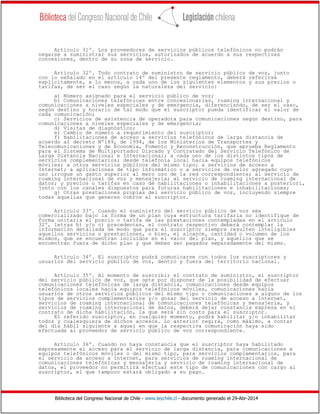 Biblioteca del Congreso Nacional de Chile - www.leychile.cl - documento generado el 29-Abr-2014
Artículo 31º. Los proveedores de servicios públicos telefónicos no podrán
negarse a suministrar sus servicios, autorizados de acuerdo a sus respectivas
concesiones, dentro de su zona de servicio.
Artículo 32º. Todo contrato de suministro de servicio público de voz, junto
con lo señalado en el artículo 14º del presente reglamento, deberá referirse
explícitamente, a lo menos, a cada uno de los siguientes elementos y sus precios o
tarifas, de ser el caso según la naturaleza del servicio:
a) Número asignado para el servicio público de voz;
b) Comunicaciones telefónicas entre concesionarias, roaming internacional y
comunicaciones a niveles especiales y de emergencia, diferenciando, de ser el caso,
según destino y horario de tal modo que el suscriptor pueda identificar el valor de
cada comunicación;
c) Servicios de asistencia de operadora para comunicaciones según destino, para
comunicaciones a niveles especiales y de emergencia;
d) Visitas de diagnóstico;
e) Cambio de número a requerimiento del suscriptor;
f) Habilitaciones de acceso a servicios telefónicos de larga distancia de
acuerdo al decreto Nº189, de 1994, de los Ministerios de Transportes y
Telecomunicaciones y de Economía, Fomento y Reconstrucción, que aprueba Reglamento
para el Sistema de Multiportador Discado y Contratado del Servicio Telefónico de
Larga Distancia Nacional e Internacional; a cada uno de los distintos tipos de
servicios complementarios; desde telefonía local hacia equipos telefónicos
móviles; a otros servicios públicos del mismo tipo; a servicios de acceso a
Internet; a aplicaciones de tipo informático o a servicios de valor agregado cuyo
uso irrogue un gasto superior al mero uso de la red correspondiente; al servicio de
roaming internacional de voz y mensajería; al servicio de roaming internacional de
datos; y precios o tarifas en caso de habilitaciones o inhabilitaciones a posteriori,
junto con los canales dispuestos para futuras habilitaciones e inhabilitaciones;
g) Otras prestaciones propias del servicio público de voz, incluyendo siempre
todas aquellas que generen cobros al suscriptor.
Artículo 33º. Cuando el suministro del servicio público de voz sea
comercializado bajo la forma de un plan cuya estructura tarifaria no identifique de
forma unitaria el precio o tarifa de las prestaciones contempladas en el artículo
32º, letras b) y/o c) precedentes, el contrato respectivo deberá contemplar la
información detallada de modo que para el suscriptor siempre resulten inteligibles
aquellos servicios o prestaciones, o bien, el alcance, cantidad o volumen de los
mismos, que se encuentran incluidos en el valor del plan, y aquellos que se
encuentran fuera de dicho plan y que deben ser pagados separadamente del mismo.
Artículo 34º. El suscriptor podrá comunicarse con todos los suscriptores y
usuarios del servicio público de voz, dentro y fuera del territorio nacional.
Artículo 35º. Al momento de suscribir el contrato de suministro, el suscriptor
del servicio público de voz, que opte por disponer de la posibilidad de efectuar
comunicaciones telefónicas de larga distancia, comunicaciones desde equipos
telefónicos locales hacia equipos telefónicos móviles, comunicaciones hacia
usuarios de otros servicios públicos del mismo tipo o comunicaciones a alguno de los
tipos de servicios complementarios y/o gozar del servicio de acceso a Internet,
servicios de roaming internacional de comunicaciones telefónicas y mensajería, y
servicios de roaming internacional de datos, deberá dejar constancia expresa en el
contrato de dicha habilitación, la que será sin costo para el suscriptor.
El referido suscriptor, en cualquier momento, podrá habilitar y/o inhabilitar
todos y cualesquiera de dichos accesos. Lo anterior regirá, como máximo, a contar
del día hábil siguiente a aquel en que la respectiva comunicación haya sido
efectuada al proveedor de servicio público de voz correspondiente.
Artículo 36º. Cuando no haya constancia que el suscriptor haya habilitado
expresamente el acceso para el servicio de larga distancia, para comunicaciones a
equipos telefónicos móviles o del mismo tipo, para servicios complementarios, para
el servicio de acceso a Internet, para servicios de roaming internacional de
comunicaciones telefónicas y mensajería y servicio de roaming internacional de
datos, el proveedor no permitirá efectuar este tipo de comunicaciones con cargo al
suscriptor, el que tampoco estará obligado a su pago.
 