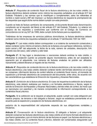 29/08/13 Consulta de la Norma:
www.alcaldiabogota.gov.co/sisjur/normas/Norma1.jsp?i=25311# 3/6
Parágrafo. Adicionado por el Decreto Nacional 2668 de 2010
Artículo 3°. Requisitos de contenido fiscal de la factura electrónica y de las notas crédito. La
factura electrónica deberá contener como mínimo los requisitos señalados en el artículo 617 del
Estatuto Tributario y las normas que lo modifiquen o complementen, salvo los referentes al
nombre o razón social y NIT del impresor. La factura electrónica no requiere la preimpresión de
los requisitos que según dicha norma deben cumplir con esta previsión.
Cuando se trate de factura cambiaria de compraventa, el documento llevará esta denominación,
cumpliendo así el requisito del literal a) del artículo 617 del Estatuto Tributario. Lo anterior sin
perjuicio de los requisitos y condiciones que conforme con el Código de Comercio en
concordancia con la Ley 527 de 1999, debe cumplir dicha factura para su expedición.
Tratándose de las empresas de servicios públicos domiciliarios, la factura electrónica deberá
contener como mínimo los requisitos señalados en el artículo 17 del Decreto 1001 de 1997.
Parágrafo 1°. Las notas crédito deben corresponder a un sistema de numeración consecutiva y
deben contener como mínimo el número y fecha de la factura a la cual hacen referencia, nombre o
razón social y NIT del adquirente, la fecha de la nota, número de unidades, descripción, IVA
(cuando sea del caso), valor unitario y valor total.
Parágrafo 2°. Si hay lugar a devoluciones o rescisiones deberá emitirse la nota crédito, o
efectuarse la anulación cuando se presente alguna inconsistencia, antes de ser aceptada la
operación por el adquirente. Los números de facturas anuladas no podrán ser utilizados
nuevamente y deberá llevarse un registro de las mismas.
Artículo 4°. Requisitos de contenido técnico de la factura electrónica y de las notas crédito. La
factura electrónica y las notas crédito deberán contener dentro del formato electrónico en el que
se conservan, información técnica de control referida al contenido fiscal mismo, al momento de
expedición y al formato electrónico de conservación del documento, entre otros, de acuerdo con
las características que establezca la Dirección de impuestos y Aduanas Nacionales.
Artículo 5°. Exhibición de la factura electrónica. En caso de requerirse la exhibición de la factura
electrónica, esta deberá realizarse por medios y en formatos electrónicos o físicos, según lo
solicite la Dirección de Impuestos y Aduanas Nacionales y demás entes de control, de modo que
se reproduzca con exactitud y de manera comprensible la información correspondiente a los
contenidos fiscal y técnico.
Parágrafo. Si la exhibición se le requiere al adquirente, puede cumplir con esta obligación por
medios propios, de terceros o del obligado a facturar, según se establezca previamente en el
acuerdo para la expedición y aceptación de facturas electrónicas, sin
perjuicio de la responsabilidad del adquirente respecto de sus obligaciones contables y
tributarias.
Artículo 6°. Conservación de la factura electrónica. El obligado a facturar y el adquirente
deberán conservar las facturas electrónicas y las notas crédito en el mismo formato electrónico en
que fueron generadas y por el mismo término de las facturas en papel. Las facturas electrónicas y
las notas crédito, con su contenido fiscal y técnico, deberán ser conservadas asegurando que
 