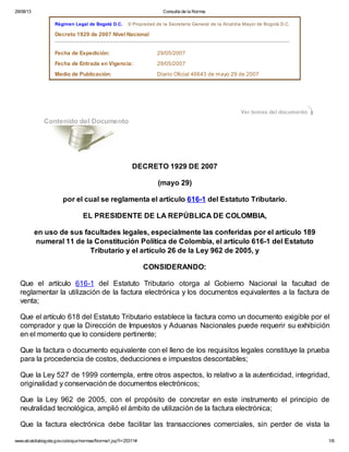 29/08/13

Consulta de la Norma:

Régimen Legal de Bogotá D.C.

© Propiedad de la Secretaría General de la Alcaldía Mayor de Bogotá D.C.

Decreto 1929 de 2007 Nivel Nacional
Fecha de Expedición:

29/05/2007

Fecha de Entrada en Vigencia:

29/05/2007

Medio de Publicación:

Diario Oficial 46643 de mayo 29 de 2007

Ver temas del documento

Contenido del Documento

DECRETO 1929 DE 2007
(mayo 29)
por el cual se reglamenta el artículo 616-1 del Estatuto Tributario.
EL PRESIDENTE DE LA REPÚBLICA DE COLOMBIA,
en uso de sus facultades legales, especialmente las conferidas por el artículo 189
numeral 11 de la Constitución Política de Colombia, el artículo 616-1 del Estatuto
Tributario y el artículo 26 de la Ley 962 de 2005, y
CONSIDERANDO:
Que el artículo 616-1 del Estatuto Tributario otorga al Gobierno Nacional la facultad de
reglamentar la utilización de la factura electrónica y los documentos equivalentes a la factura de
venta;
Que el artículo 618 del Estatuto Tributario establece la factura como un documento exigible por el
comprador y que la Dirección de Impuestos y Aduanas Nacionales puede requerir su exhibición
en el momento que lo considere pertinente;
Que la factura o documento equivalente con el lleno de los requisitos legales constituye la prueba
para la procedencia de costos, deducciones e impuestos descontables;
Que la Ley 527 de 1999 contempla, entre otros aspectos, lo relativo a la autenticidad, integridad,
originalidad y conservación de documentos electrónicos;
Que la Ley 962 de 2005, con el propósito de concretar en este instrumento el principio de
neutralidad tecnológica, amplió el ámbito de utilización de la factura electrónica;
Que la factura electrónica debe facilitar las transacciones comerciales, sin perder de vista la
www.alcaldiabogota.gov.co/sisjur/normas/Norma1.jsp?i=25311#

1/6

 