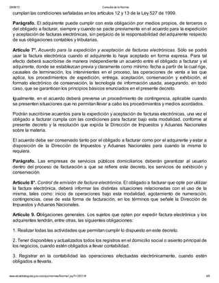 29/08/13

Consulta de la Norma:

cumplan las condiciones señaladas en los artículos 12 y 13 de la Ley 527 de 1999.
Parágrafo. El adquirente puede cumplir con esta obligación por medios propios, de terceros o
del obligado a facturar, siempre y cuando se pacte previamente en el acuerdo para la expedición
y aceptación de facturas electrónicas, sin perjuicio de la responsabilidad del adquirente respecto
de sus obligaciones contables y tributarias.
Artículo 7°. Acuerdo para la expedición y aceptación de facturas electrónicas. Sólo se podrá
usar la factura electrónica cuando el adquirente lo haya aceptado en forma expresa. Para tal
efecto deberá suscribirse de manera independiente un acuerdo entre el obligado a facturar y el
adquirente, donde se establezcan previa y claramente como mínimo: fecha a partir de la cual rige,
causales de terminación, los intervinientes en el proceso, las operaciones de venta a las que
aplica, los procedimientos de expedición, entrega, aceptación, conservación y exhibición, el
formato electrónico de conservación, la tecnología de información usada, asegurando, en todo
caso, que se garanticen los principios básicos enunciados en el presente decreto.
Igualmente, en el acuerdo deberá preverse un procedimiento de contingencia, aplicable cuando
se presenten situaciones que no permitan llevar a cabo los procedimientos y medios acordados.
Podrán suscribirse acuerdos para la expedición y aceptación de facturas electrónicas, una vez el
obligado a facturar cumpla con las condiciones para facturar bajo esta modalidad, conforme al
presente decreto y la resolución que expida la Dirección de Impuestos y Aduanas Nacionales
sobre la materia.
El acuerdo debe ser conservado tanto por el obligado a facturar como por el adquirente y estar a
disposición de la Dirección de Impuestos y Aduanas Nacionales para cuando la misma lo
requiera.
Parágrafo. Las empresas de servicios públicos domiciliarios deberán garantizar al usuario
dentro del proceso de facturación a que se refiere este decreto, los servicios de exhibición y
conservación.
Artículo 8°. Control de emisión de factura electrónica. El obligado a facturar que opte por utilizar
la factura electrónica, deberá informar las distintas situaciones relacionadas con el uso de la
misma, tales como: inicio de operaciones bajo esta modalidad, agotamiento de numeración,
contingencias, cese de esta forma de facturación, en los términos que señale la Dirección de
Impuestos y Aduanas Nacionales.
Artículo 9. Obligaciones generales. Los sujetos que opten por expedir factura electrónica y los
adquirentes tendrán, entre otras, las siguientes obligaciones:
1. Realizar todas las actividades que permitan cumplir lo dispuesto en este decreto.
2. Tener disponibles y actualizados todos los registros en el domicilio social o asiento principal de
los negocios, cuando estén obligados a llevar contabilidad.
3. Registrar en la contabilidad las operaciones efectuadas electrónicamente, cuando estén
obligados a llevarla.
www.alcaldiabogota.gov.co/sisjur/normas/Norma1.jsp?i=25311#

4/6

 